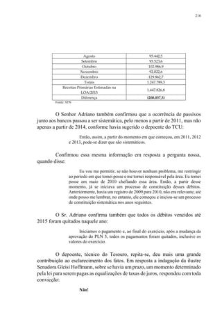 216
Agosto 95.442,5
Setembro 95.523,6
Outubro 102.986,9
Novembro 92.022,6
Dezembro 129.862,7
Totais 1.247.789,3
Receitas Primárias Estimadas na
LOA/2015
1.447.826,8
Diferença (200.037,5)
Fonte: STN
O Senhor Adriano também confirmou que a ocorrência de passivos
junto aos bancos passou a ser sistemática, pelo menos a partir de 2011, mas não
apenas a partir de 2014, conforme havia sugerido o depoente do TCU:
Então, assim, a partir do momento em que começou, em 2011, 2012
e 2013, pode-se dizer que são sistemáticos.
Confirmou essa mesma informação em resposta a pergunta nossa,
quando disse:
Eu vou me permitir, se não houver nenhum problema, me restringir
ao período em que tomei posse e me tornei responsável pela área. Eu tomei
posse em maio de 2010 chefiando essa área. Então, a partir desse
momento, já se iniciava um processo de constituição desses débitos.
Anteriormente, havia um registro de 2009 para 2010, não era relevante, até
onde posso me lembrar, no entanto, ele começou e iniciou-se um processo
de constituição sistemática nos anos seguintes.
O Sr. Adriano confirma também que todos os débitos vencidos até
2015 foram quitados naquele ano:
Iniciamos o pagamento e, ao final do exercício, após a mudança da
aprovação do PLN 5, todos os pagamentos foram quitados, inclusive os
valores do exercício.
O depoente, técnico do Tesouro, repita-se, deu mais uma grande
contribuição ao esclarecimento dos fatos. Em resposta a indagação da ilustre
Senadora Gleisi Hoffmann, sobre se havia um prazo, um momento determinado
pela lei para serem pagas as equalizações de taxas de juros, respondeu com toda
convicção:
Não!
 