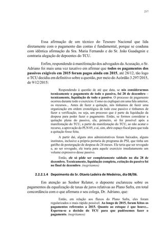 217
Essa afirmação de um técnico do Tesouro Nacional que lida
diretamente com o pagamento das contas é fundamental, porque se coaduna
com idêntica afirmação da Sra. Maria Fernando e do Sr. João Guadagnin e
contraria alegação de depoentes do TCU.
Enfim, respondendo à manifestação dos advogados da Acusação, o Sr.
Adriano foi mais uma vez taxativo em afirmar que todos os pagamentos dos
passivos exigíveis em 2015 foram pagos ainda em 2015, até 28/12, tão logo
o TCU decidiu em definitivo sobre a questão, por meio do Acórdão 3.297/2015,
de 9/12/2015:
Respondendo à questão de até que data, se nós considerarmos
tecnicamente o pagamento de todo o passivo, foi 28 de dezembro –
tecnicamente, liquidação de todo o passivo. O processo de pagamento
ocorreu durante todo o exercício. Como eu expliquei em uma fala anterior,
os recursos... Antes de fazer a quitação, nós tínhamos de fazer uma
organização em ordem cronológica de todo esse passivo e tínhamos de
fazer a verificação, ou seja, um processo que é parte da liquidação da
despesa para poder fazer o pagamento. Então, se formos considerar a
quitação plena do passivo, ela, primeiro, só foi possível após a
manifestação do TCU, a partir da manifestação do TCU, ao não acatar o
recurso, a aprovação do PLN 05, e aí, sim, abrir espaço fiscal para que toda
a quitação fosse feita.
A partir daí, alguns atos administrativos foram baixados, alguns
institutos, inclusive a própria portaria do programa do PSI, que tinha um
gatilho de postergação de despesa de 24 meses. Ele teria que ser revogado
e, ao ser revogado, ele traria para aquele exercício imediatamente um
volume expressivo desse passivo.
Então, ele só pôde ser completamente saldado no dia 28 de
dezembro. Tecnicamente, liquidação completa, extinção do passivo foi
no final de dezembro. (negritamos)
2.2.2.1.4 Depoimento do Sr. Otavio Ladeira de Medeiros, dia 08/06.
Em atenção ao Senhor Relator, o depoente esclareceu sobre os
pagamentos da equalização de taxas de juros relativas ao Plano Safra, em total
concordância com o que afirmara o seu colega, Dr. Adriano, que:
Então, em relação aos fluxos do Plano Safra, eles foram
regularizados o mais rápido possível. Ao longo de 2015, foram feitos os
pagamentos referentes a 2015. Quanto ao estoque é que houve...
Esperou-se a decisão do TCU para que pudéssemos fazer o
pagamento. (negritamos)
 