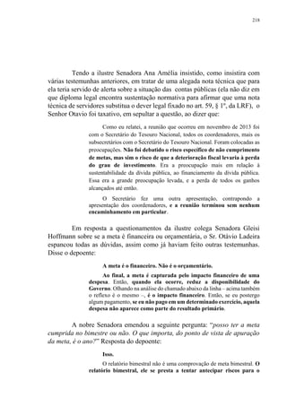 218
Tendo a ilustre Senadora Ana Amélia insistido, como insistira com
várias testemunhas anteriores, em tratar de uma alegada nota técnica que para
ela teria servido de alerta sobre a situação das contas públicas (ela não diz em
que diploma legal encontra sustentação normativa para afirmar que uma nota
técnica de servidores substitua o dever legal fixado no art. 59, § 1º, da LRF), o
Senhor Otavio foi taxativo, em sepultar a questão, ao dizer que:
Como eu relatei, a reunião que ocorreu em novembro de 2013 foi
com o Secretário do Tesouro Nacional, todos os coordenadores, mais os
subsecretários com o Secretário do Tesouro Nacional. Foram colocadas as
preocupações. Não foi debatido o risco específico de não cumprimento
de metas, mas sim o risco de que a deterioração fiscal levaria à perda
do grau de investimento. Era a preocupação mais em relação à
sustentabilidade da dívida pública, ao financiamento da dívida pública.
Essa era a grande preocupação levada, e a perda de todos os ganhos
alcançados até então.
O Secretário fez uma outra apresentação, contrapondo a
apresentação dos coordenadores, e a reunião terminou sem nenhum
encaminhamento em particular.
Em resposta a questionamentos da ilustre colega Senadora Gleisi
Hoffmann sobre se a meta é financeira ou orçamentária, o Sr. Otávio Ladeira
espancou todas as dúvidas, assim como já haviam feito outras testemunhas.
Disse o depoente:
A meta é o financeiro. Não é o orçamentário.
Ao final, a meta é capturada pelo impacto financeiro de uma
despesa. Então, quando ela ocorre, reduz a disponibilidade do
Governo. Olhando na análise do chamado abaixo da linha – acima também
o reflexo é o mesmo –, é o impacto financeiro. Então, se eu postergo
algum pagamento, se eu não pago em um determinado exercício, aquela
despesa não aparece como parte do resultado primário.
A nobre Senadora emendou a seguinte pergunta: “posso ter a meta
cumprida no bimestre ou não. O que importa, do ponto de vista de apuração
da meta, é o ano?” Resposta do depoente:
Isso.
O relatório bimestral não é uma comprovação de meta bimestral. O
relatório bimestral, ele se presta a tentar antecipar riscos para o
 