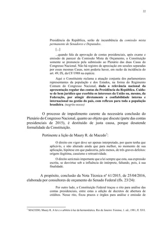 22
Presidência da República, serão de incumbência da comissão mista
permanente de Senadores e Deputados.
[...]
...quando fala da aprovação de contas presidenciais, após exame e
emissão de parecer da Comissão Mista de Orçamento, a Constituição
somente se pronuncia pela submissão ao Plenário das duas Casas do
Congresso Nacional. Não há registro de apreciação em sessões separadas
por essas mesmas Casas, nem poderia haver, em razão da incidência do
art. 49, IX, da CF/1988 na espécie.
Aqui o Constituinte reclama a atuação conjunta dos parlamentares
representantes da população e dos Estados, na forma do Regimento
Comum do Congresso Nacional, dada a relevância nacional da
apresentação regular das contas da Presidência da República. Cuida-
se de bem jurídico que exorbita os interesses da União ou, mesmo, da
Federação, por atingir diretamente a confiabilidade interna e
internacional na gestão do país, com reflexos para toda a população
brasileira. (negrito nosso)
O processo de impedimento carente da necessária conclusão do
Plenário do Congresso Nacional, quanto ao objeto que discute (parte das contas
presidenciais de 2015), é destituído de justa causa, porque desatende
formalidade da Constituição.
Pertinente a lição de Maury R. de Macedo7
:
O direito em vigor deve ser apenas interpretado, por quem tenha que
aplicá-lo, e não alterado ainda que para melhor, no momento de sua
aplicação, hipótese em que padeceria, pelo menos, de três graves defeitos:
origem ilegítima, casuísmo e retroatividade.
O direito será mais importante que a lei sempre que esta, sua expressão
escrita, se desvirtue sob a influência do intérprete, faltando, pois, à sua
finalidade.
A propósito, conclusão da Nota Técnica nº 61/2015, de 25/04/2016,
elaborada por consultores de orçamento do Senado Federal (fls. 23/24):
Por outro lado, a Constituição Federal traçou o rito para análise das
contas presidenciais, entre estas a edição de decretos de abertura de
créditos. Nesse rito, fixou prazos e órgãos para análise e emissão de
7
MACEDO, Maury R. A lei e o arbítrio à luz da hermenêutica. Rio de Janeiro: Forense, 1. ed., 1981, fl. XVI.
 