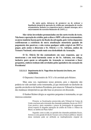 220
De outra parte, deixou-se de promover ou de ordenar a
liquidação integral de operação de crédito por antecipação de receita
orçamentária, inclusive os respectivos juros e demais encargos, até o
encerramento do exercício financeiro de 2.015 [...]
São várias inverdades pronunciadas em tão curto trecho de texto.
Não houve operação de crédito, pois o disse o MPF e diversas testemunhas;
os juros também fazem parte da ficção da advogada, pois vários depoentes
confirmaram a existência de mera atualização monetária quando do
pagamento dos passivos; e não restou qualquer saldo exigível em 2015 a
pagar, pois assim o disseram o Sr. Otávio e o Sr. Adriano, ambos do
Tesouro Nacional, enterrando mais essa deslealdade da Acusação.
O Sr. Otávio foi tão contundente em suas respostas, que se
mostraram e em total harmonia como as do Sr. Adriano, seu colega,
inclusive para quem os advogados da Acusação se recusaram a fazer
perguntas, embora tenham sido arrolados pelos apoiadores da cassação da
Presidenta!
2.2.2.1.5 Depoimento do Sr. Tiago Alves de Gouveia Lins Dutra, em
13/06/2016.
O Depoente é funcionário do TCU e foi arrolado pelo Relator.
Mais uma vez, registramos nosso protesto, pois o depoente não
poderia ter sido arrolado como testemunha, já que interessado no desfecho da
questão em desfavor da Senhora Presidenta, pois atuou no Tribunal no fomento
das mudanças interpretativas que dão base ao processo em discussão.
O Senhor Relator dirigiu as seguintes perguntas à testemunha, no que
interessa comentar:
Primeira: as fiscalizações promovidas pelo Tribunal de Contas da
União concluem pela reiteração das chamadas pedaladas fiscais em 2015?
Caso positivo, quais montantes e prazos de postergação de pagamento
dizem respeito às alegadas operações de crédito da União e o Banco do
Brasil, no âmbito do Plano Safra?
Segunda: como se sabe, no episódio das chamadas pedaladas fiscais,
formou-se uma grande dívida do Tesouro com os bancos públicos. Quanto
desse montante pode ser atribuído ao inadimplemento original do
 