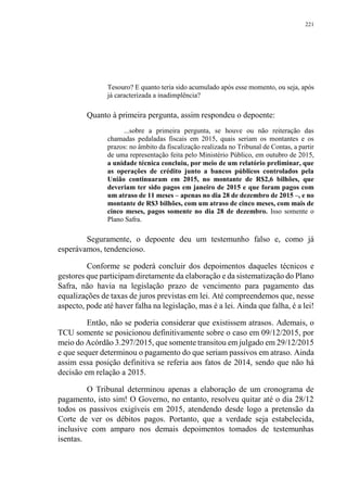 221
Tesouro? E quanto teria sido acumulado após esse momento, ou seja, após
já caracterizada a inadimplência?
Quanto à primeira pergunta, assim respondeu o depoente:
...sobre a primeira pergunta, se houve ou não reiteração das
chamadas pedaladas fiscais em 2015, quais seriam os montantes e os
prazos: no âmbito da fiscalização realizada no Tribunal de Contas, a partir
de uma representação feita pelo Ministério Público, em outubro de 2015,
a unidade técnica concluiu, por meio de um relatório preliminar, que
as operações de crédito junto a bancos públicos controlados pela
União continuaram em 2015, no montante de R$2,6 bilhões, que
deveriam ter sido pagos em janeiro de 2015 e que foram pagos com
um atraso de 11 meses – apenas no dia 28 de dezembro de 2015 –, e no
montante de R$3 bilhões, com um atraso de cinco meses, com mais de
cinco meses, pagos somente no dia 28 de dezembro. Isso somente o
Plano Safra.
Seguramente, o depoente deu um testemunho falso e, como já
esperávamos, tendencioso.
Conforme se poderá concluir dos depoimentos daqueles técnicos e
gestores que participam diretamente da elaboração e da sistematização do Plano
Safra, não havia na legislação prazo de vencimento para pagamento das
equalizações de taxas de juros previstas em lei. Até compreendemos que, nesse
aspecto, pode até haver falha na legislação, mas é a lei. Ainda que falha, é a lei!
Então, não se poderia considerar que existissem atrasos. Ademais, o
TCU somente se posicionou definitivamente sobre o caso em 09/12/2015, por
meio do Acórdão 3.297/2015, que somente transitou em julgado em 29/12/2015
e que sequer determinou o pagamento do que seriam passivos em atraso. Ainda
assim essa posição definitiva se referia aos fatos de 2014, sendo que não há
decisão em relação a 2015.
O Tribunal determinou apenas a elaboração de um cronograma de
pagamento, isto sim! O Governo, no entanto, resolveu quitar até o dia 28/12
todos os passivos exigíveis em 2015, atendendo desde logo a pretensão da
Corte de ver os débitos pagos. Portanto, que a verdade seja estabelecida,
inclusive com amparo nos demais depoimentos tomados de testemunhas
isentas.
 
