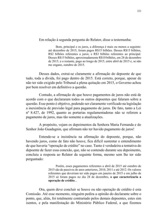 222
Em relação à segunda pergunta do Relator, disse a testemunha:
Bom, principal e os juros, a diferença é mais ou menos a seguinte:
até dezembro de 2015, foram pagos R$15 bilhões. Desses R$15 bilhões,
R$2 bilhões referentes a juros; e R$3 bilhões referentes ao principal.
Desses R$15 bilhões, aproximadamente R$10 bilhões, em 28 de dezembro
de 2015, e o restante, pago ao longo de 2015, entre abril de 2015 e, se não
me engano, outubro de 2015.
Desses dados, extrai-se claramente a afirmação do depoente de que
tudo, toda a dívida, foi pago dentro de 2015. Está correto, porque, apesar de
não ter sido exigido pelo Tribunal a plena quitação em 2015, o Governo achou
por bem resolver em definitivo a questão.
Contudo, a afirmação de que houve pagamentos de juros não está de
acordo com o que declararam todos os outros depoentes que falaram sobre a
questão. Esse ponto é objetivo, podendo ser claramente verificado na legislação
a inexistência de previsão legal para pagamento de juros. De fato, tanto a Lei
nº 8.427, de 1992, quanto as portarias regulamentadoras não se referem a
pagamento de juros, mas tão somente a atualizações.
A propósito, vejam os depoimentos da Senhora Maria Fernanda e do
Senhor João Guadagnin, que afirmam não ter havido pagamento de juros!
Entende-se a insistência na afirmação do depoente, porque, não
havendo juros, como de fato não houve, fica difícil sustentar o entendimento
de que haveria “operação de crédito” no caso. Tanto é verdadeira a tentativa do
depoente de fazer essa conexão, que, não se contendo durante seu depoimento,
concluiu a resposta ao Relator da seguinte forma, mesmo sem lhe ter sido
perguntado:
Porém, esses pagamentos referentes a abril de 2015 até outubro de
2015 são de passivos de anos anteriores, 2010, 2011 e até 2012. Os valores
referentes que deveriam ter sido pagos em janeiro de 2015 e em julho de
2015 só foram pagos no dia 28 de dezembro, o que caracterizaria a
operação de crédito...
Ora, quem deve concluir se houve ou não operação de crédito é esta
Comissão. Até esse momento, ninguém pedira a opinião do declarante sobre o
ponto, que, aliás, foi totalmente contrariado pelos demais depoentes, estes sim
isentos, e pela manifestação do Ministério Público Federal, a que fizemos
 