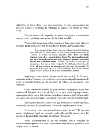 223
referência no início deste voto, cuja conclusão foi pelo arquivamento do
processo quanto à existência de “operação de crédito” no âmbito do Plano
Safra.
Em sua tentativa de responder às nossas indagações, a testemunha
sempre emitia opinião pessoal, o que não lhe foi demandado.
Por exemplo, perguntado sobre a existência de passivos junto a bancos
públicos desde 2001, conforme divulgado pelo Banco Central, respondeu:
Primeiramente é bom deixar claro que o Banco Central só divulgou
esses dados no dia 29 de janeiro de 2016 devido a uma determinação do
Tribunal de Contas da União. Portanto, antes disso não havia
transparência sobre essas estatísticas fiscais. Não havia conhecimento
por parte dos órgãos de controle sobre o impacto que essas transações
teriam nas estatísticas fiscais. Portanto, em relação a tudo que foi
divulgado, é bom deixar claro o seguinte. De 2001, principalmente, até
2010, há um conjunto de pequenos atrasos, que são normais, da
prestação de serviços feita pela Caixa Econômica Federal, que somam
alguns milhões de reais. É um atraso perfeitamente normal.
Vejam que a testemunha extrapola tanto sua condição de depoente,
quanto de auditor. Falamos isso com todo respeito, mas não podemos deixar de
expor a intenção translúcida do depoente de influir no julgamento com
opiniões.
Como testemunha, não lhe foi questionado se um pequeno atraso é ou
não normal. Como técnico, a lei não lhe reserva, a ele e nem a qualquer outro,
espaço para interpretar se determinado período de tempo e se determinado valor
em atraso são ou não normais. Esse subjetivismo não encontra respaldo legal.
É por posicionamentos como esses que estamos nesse embate político,
discutindo a retirada do poder de uma Governante legitimamente eleita!
É por coisas como essas que criticamos a decisão do TCU, que não
possui fundamento legal ou racional, tendo sido emitida apenas para dar
aparência de legalidade à cassação da Senhora Presidenta!
Nosso inconformismo se dá não somente com a condição de
testemunha do depoente, mas especialmente com o que ele vem aqui dizer, sem
amparo legal ou técnico.
 