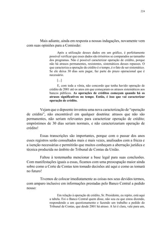 224
Mais adiante, ainda em resposta a nossas indagações, novamente vem
com suas opiniões para a Comissão:
Após a utilização desses dados em um gráfico, é perfeitamente
possível verificar que esses dados são irrisórios se comparados ao tamanho
dos programas. Não é possível caracterizar operação de crédito, porque
não há atrasos permanentes, resistentes, sistemáticos desses repasses. O
que caracteriza a operação de crédito é o tempo, é o fato de ser sistemático.
Se ele deixa 30 dias sem pagar, faz parte do prazo operacional que é
necessário.
[...]
E, com toda a vênia, não concordo que tenha havido operação de
crédito de 2001 até os anos em que começaram os atrasos sistemáticos aos
bancos públicos. As operações de créditos começam quando há os
atrasos significativos no tempo. Então, é isso que vai caracterizar
operação de crédito.
Vejam que o depoente inventou uma nova caracterização de “operação
de crédito”, não encontrável em qualquer doutrina: atrasos que não são
permanentes, não seriam relevantes para caracterizar operação de crédito;
empréstimos de 30 dias seriam normais, e não caracterizariam operação de
crédito!
Essas transcrições são importantes, porque com o passar dos anos
esses registros serão consultados mais e mais vezes, analisados com a frieza e
a isenção necessárias e permitirão que muitos conheçam a aberração jurídica e
técnica produzida no âmbito do Tribunal de Contas da União.
Faltou à testemunha mencionar a base legal para suas conclusões.
Com manifestações iguais a essas, ficamos com uma preocupação maior ainda
sobre como a Corte de Contas tem tomado decisões até aqui e como as tomará
no futuro!
Tivemos de colocar imediatamente as coisas nos seus devidos termos,
com amparo inclusive em informações prestadas pelo Banco Central a pedido
nosso:
Em relação à operação de crédito, Sr. Presidente, eu repito, está aqui
a tabela. Foi o Banco Central quem disse, não sou eu que estou dizendo,
respondendo a um questionamento e fazendo um trabalho a pedido do
Tribunal de Contas, que desde 2001 há atraso. A lei é clara, vale para um,
 