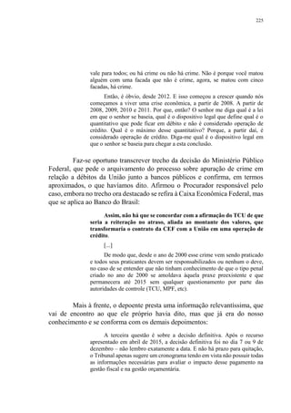 225
vale para todos; ou há crime ou não há crime. Não é porque você matou
alguém com uma facada que não é crime, agora, se matou com cinco
facadas, há crime.
Então, é óbvio, desde 2012. E isso começou a crescer quando nós
começamos a viver uma crise econômica, a partir de 2008. A partir de
2008, 2009, 2010 e 2011. Por que, então? O senhor me diga qual é a lei
em que o senhor se baseia, qual é o dispositivo legal que define qual é o
quantitativo que pode ficar em débito e não é considerado operação de
crédito. Qual é o máximo desse quantitativo? Porque, a partir daí, é
considerado operação de crédito. Diga-me qual é o dispositivo legal em
que o senhor se baseia para chegar a esta conclusão.
Faz-se oportuno transcrever trecho da decisão do Ministério Público
Federal, que pede o arquivamento do processo sobre apuração de crime em
relação a débitos da União junto a bancos públicos e confirma, em termos
aproximados, o que havíamos dito. Afirmou o Procurador responsável pelo
caso, embora no trecho ora destacado se refira à Caixa Econômica Federal, mas
que se aplica ao Banco do Brasil:
Assim, não há que se concordar com a afirmação do TCU de que
seria a reiteração no atraso, aliada ao montante dos valores, que
transformaria o contrato da CEF com a União em uma operação de
crédito.
[...]
De modo que, desde o ano de 2000 esse crime vem sendo praticado
e todos seus praticantes devem ser responsabilizados ou nenhum o deve,
no caso de se entender que não tinham conhecimento de que o tipo penal
criado no ano de 2000 se amoldava àquela praxe preexistente e que
permanecera até 2015 sem qualquer questionamento por parte das
autoridades de controle (TCU, MPF, etc).
Mais à frente, o depoente presta uma informação relevantíssima, que
vai de encontro ao que ele próprio havia dito, mas que já era do nosso
conhecimento e se conforma com os demais depoimentos:
A terceira questão é sobre a decisão definitiva. Após o recurso
apresentado em abril de 2015, a decisão definitiva foi no dia 7 ou 9 de
dezembro – não lembro exatamente a data. E não há prazo para quitação,
o Tribunal apenas sugere um cronograma tendo em vista não possuir todas
as informações necessárias para avaliar o impacto desse pagamento na
gestão fiscal e na gestão orçamentária.
 