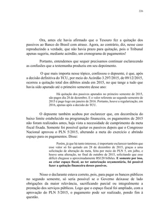 226
Ora, antes ele havia afirmado que o Tesouro fez a quitação dos
passivos ao Banco do Brasil com atraso. Agora, ao contrário, diz, nesse caso
reproduzindo a verdade, que não havia prazo para quitação, pois o Tribunal
apenas sugeriu, mediante acórdão, um cronograma de pagamentos!
Portanto, entendemos que sequer precisamos continuar esclarecendo
as confusões que a testemunha produziu em seu depoimento.
O que mais importa nesse tópico, confessou o depoente, é que, após
a decisão definitiva do TCU, por meio do Acórdão 3.297/2015, de 09/12/2015,
ocorreu a quitação total dos débitos ainda em 2015, no que tange a tudo que
havia sido apurado até o primeiro semestre desse ano:
Há quitação dos passivos apurados no primeiro semestre de 2015,
são pagos dia 28 de dezembro. E o valor referente ao segundo semestre de
2015 é pago logo em janeiro de 2016. Portanto, houve a regularização, em
2016, apenas após a decisão do TCU.
O depoente também acabou por esclarecer que, em decorrência do
baixo limite estabelecido na programação financeira, os pagamentos de 2015
não foram realizados antes, haja vista a necessidade de cumprimento da meta
fiscal fixada. Somente foi possível quitar os passivos depois que o Congresso
Nacional aprovou o PLN 5/2015, alterando a meta do exercício e abrindo
espaço para os pagamentos. Disse:
Porém, já que há tanto interesse, é importante esclarecer também que
esse valor só foi quitado em 28 de dezembro de 2015, graças a uma
solicitação de alteração da meta, feita por meio do PLN 5, em julho, e
houve uma alteração, no final de outubro de 2015, solicitando que esse
déficit chegasse a aproximadamente R$120 bilhões. E somente por isso,
ao criar espaço fiscal, ao ter autorização orçamentária, foi possível
fazer a quitação financeira desses passivos.
Nisso o declarante estava correto, pois, para pagar os bancos públicos
no segundo semestre, só seria possível se o Governo deixasse de lado
obrigações da maior relevância, sacrificando parcial ou integralmente a
prestação dos serviços públicos. Logo que o espaço fiscal foi ampliado, com a
aprovação do PLN 5/2015, o pagamento pode ser realizado, pondo fim à
questão.
 