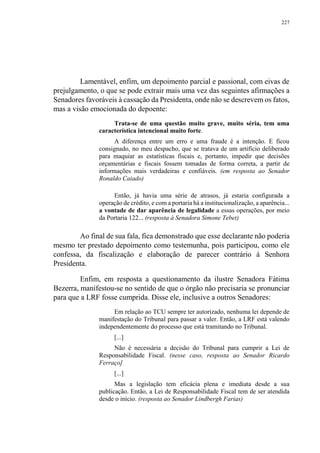 227
Lamentável, enfim, um depoimento parcial e passional, com eivas de
prejulgamento, o que se pode extrair mais uma vez das seguintes afirmações a
Senadores favoráveis à cassação da Presidenta, onde não se descrevem os fatos,
mas a visão emocionada do depoente:
Trata-se de uma questão muito grave, muito séria, tem uma
característica intencional muito forte.
A diferença entre um erro e uma fraude é a intenção. E ficou
consignado, no meu despacho, que se tratava de um artifício deliberado
para maquiar as estatísticas fiscais e, portanto, impedir que decisões
orçamentárias e fiscais fossem tomadas de forma correta, a partir de
informações mais verdadeiras e confiáveis. (em resposta ao Senador
Ronaldo Caiado)
Então, já havia uma série de atrasos, já estaria configurada a
operação de crédito, e com a portaria há a institucionalização, a aparência...
a vontade de dar aparência de legalidade a essas operações, por meio
da Portaria 122... (resposta à Senadora Simone Tebet)
Ao final de sua fala, fica demonstrado que esse declarante não poderia
mesmo ter prestado depoimento como testemunha, pois participou, como ele
confessa, da fiscalização e elaboração de parecer contrário à Senhora
Presidenta.
Enfim, em resposta a questionamento da ilustre Senadora Fátima
Bezerra, manifestou-se no sentido de que o órgão não precisaria se pronunciar
para que a LRF fosse cumprida. Disse ele, inclusive a outros Senadores:
Em relação ao TCU sempre ter autorizado, nenhuma lei depende de
manifestação do Tribunal para passar a valer. Então, a LRF está valendo
independentemente do processo que está tramitando no Tribunal.
[...]
Não é necessária a decisão do Tribunal para cumprir a Lei de
Responsabilidade Fiscal. (nesse caso, resposta ao Senador Ricardo
Ferraço]
[...]
Mas a legislação tem eficácia plena e imediata desde a sua
publicação. Então, a Lei de Responsabilidade Fiscal tem de ser atendida
desde o início. (resposta ao Senador Lindbergh Farias)
 