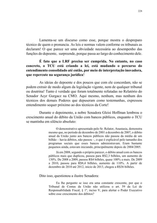 228
Lamenta-se um discurso como esse, porque mostra o despreparo
técnico de quem o pronuncia. As leis e normas valem conforme os tribunais as
declaram! O que parece ser uma obviedade necessária ao desempenho das
funções do depoente, surpreende, porque passa ao largo do conhecimento dele.
É fato que a LRF precisa ser cumprida. No entanto, no caso
concreto, o TCU está criando a lei, está mudando o percurso do
entendimento consolidado até então, por meio de interpretação inovadora,
que repercute na segurança jurídica!
As ideias do depoente e dos poucos que com ele concordam, não se
podem extrair de modo algum da legislação vigente, nem de qualquer tribunal
ou doutrina! Tanto é verdade que foram totalmente refutadas no Relatório do
Senador Acyr Gurgacz na CMO. Aqui mesmo, nenhum, mas nenhum dos
técnicos dos demais Poderes que depuseram como testemunhas, expressou
entendimento sequer próximo ao dos técnicos da Corte!
Durante o depoimento, a nobre Senadora Gleisi Hoffman lembrou o
crescimento anual do débito da União com bancos públicos, enquanto o TCU
se mantinha em silêncio absoluto:
O demonstrativo apresentado pelo Sr. Relator, Anastasia, demonstra
mesmo que, no período de dezembro de 2001 a dezembro de 2007, o débito
anual da União junto aos bancos públicos não passou da média de um
bilhão – havia débitos, não passou –, o que é explicável pelo tamanho dos
programas sociais que esses bancos administravam. Eram bastante
pequenos ainda, estavam iniciando, principalmente depois de 2004/2005.
Já em 2008, segundo o próprio parecer, o débito anual com os bancos
públicos mais que duplicou, passou para R$2,3 bilhões, um aumento de
130%. De 2008 a 2009, passou R$4 bilhões, quase 100% a mais. De 2009
a 2010, passou para R$8,4 bilhões, aumento de 110%. A partir de
dezembro de 2010 até 2012, início de 2013, chegou a R$36 bilhões.
Dito isso, questionou a ilustre Senadora:
Eu lhe pergunto se isso era uma constante crescente, por que o
Tribunal de Contas da União não utilizou o art. 59 da Lei de
Responsabilidade Fiscal, § 1º, inciso V, para alertar o Poder Executivo
sobre esse crescimento dos débitos?
 