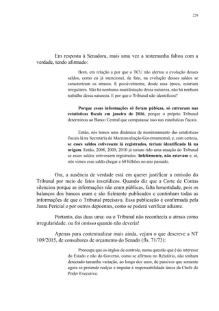 229
Em resposta à Senadora, mais uma vez a testemunha faltou com a
verdade, tendo afirmado:
Bom, em relação a por que o TCU não alertou a evolução desses
saldos, como eu já mencionei, de fato, na evolução desses saldos se
caracterizam os atrasos. E possivelmente, desde essa época, estariam
irregulares. Não há nenhuma manifestação dessa natureza, não há nenhum
trabalho dessa natureza. E por que o Tribunal não identificou?
Porque essas informações só foram púbicas, só entraram nas
estatísticas fiscais em janeiro de 2016, porque o próprio Tribunal
determinou ao Banco Central que computasse isso nas estatísticas fiscais.
Então, nós temos uma dinâmica de monitoramento das estatísticas
fiscais lá na Secretaria de Macroavaliação Governamental, e, com certeza,
se esses saldos estivessem lá registrados, teriam identificado lá na
origem. Então, 2008, 2009, 2010 já teriam tido uma atuação do Tribunal
se esses saldos estivessem registrados. Infelizmente, não estavam e, aí,
nós vimos esse saldo chegar a 60 bilhões no ano passado.
Ora, a ausência de verdade está em querer justificar a omissão do
Tribunal por meio de fatos inverídicos. Quando diz que a Corte de Contas
silenciou porque as informações não eram públicas, falta honestidade, pois os
balanços dos bancos eram e são fielmente publicados e continham todas as
informações de que o Tribunal precisava. Essa publicação é confirmada pela
Junta Pericial e por outros depoentes, como se poderá verificar adiante.
Portanto, das duas uma: ou o Tribunal não reconhecia o atraso como
irregularidade, ou foi omisso quando não deveria!
Apenas para contextualizar mais ainda, vejam o que descreve a NT
109/2015, de consultores de orçamento do Senado (fls. 71/73):
Preocupa que os órgãos de controle, numa questão que é do interesse
do Estado e não do Governo, como se afirmou no Relatório, não tenham
detectado tamanha variação, ao longo dos anos, de passivos que somente
agora se pretende realçar e imputar à responsabilidade única da Chefe do
Poder Executivo.
 