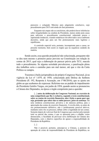 23
pareceres e colegiado Máximo para julgamento conclusivo, cujo
procedimento para 2015 está ainda em fase prematura.
Enquanto tais etapas não se concluírem, não poderia haver inferências
sobre irregularidades na conduta da Presidente, menos ainda justa causa
para subverter o procedimento constitucional, reduzindo prazos e
suprimindo instâncias, visando estabelecer rito abreviado e novo ambiente
decisório, ainda que para um fim pretensamente mais legítimo e
republicano.
A comissão especial seria, portanto, incompetente para a causa, no
presente momento, bem assim os órgãos que na sequência cuidarão da
matéria.
Sendo assim, essa questão prejudicial não solucionada, porquanto não
se deu nem mesmo o primeiro passo previsto na Constituição em relação às
contas de 2015, qual seja a elaboração do parecer prévio pelo TCU, macula
todo o procedimento. Se alguma seriedade prevalecesse, a paralisação plena
dos trabalhos seria o caminho para um mal menor, até que o rito da Carta
Política se cumpra.
Trazemos à baila jurisprudência do próprio Congresso Nacional, já na
vigência da Lei nº 1.079, de 1950, colacionada pela Defesa da Senhora
Presidenta (fl. 192, Resposta à Acusação, em 1º/06/2016), que se ajusta em
globo ao que acabamos de expressar. Referimo-nos ao pedido de impedimento
do Presidente Getúlio Vargas, em junho de 1954, quando assim se pronunciou
a Câmara dos Deputados, na época o órgão competente para a questão:
[...] antes da deliberação do Congresso Nacional, no exercício de
uma competência que lhe é exclusiva, segundo o texto constitucional,
sobre as contas do exercício financeiro, não é lícito a quem quer que
seja, pretender que sobre elas se emita parecer, juízo ou sentença. Há
uma instância constitucional, privativa e de natureza política, para a
apreciação das contas do exercício financeiro. À revelia dela, ou antes de
seu pronunciamento definitivo, não é juridicamente possível abrir-se,
mediante outro rito ou processo, debate sobre a legalidade de tais contas.
Somente depois de redictum final do Congresso que concluir pela rejeição
total ou parcial das contas, é que se apresenta para o cidadão, como
denunciante, a faculdade de provocar nova deliberação da Câmara dos
Deputados, com o objetivo específico de apurar a responsabilidade do
Presidente da República.
[...]
Não é possível, portanto, antecipar-se a Câmara, a pretexto de
apuração de crime de responsabilidade do Presidente da República, no
 