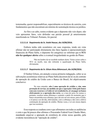 232
testemunha, querer responsabilizar, especialmente os técnicos de carreira, com
fundamentos que não encontram um mínimo de sustentação técnica ou jurídica.
Ao fim e ao cabo, restou evidente que o depoente não veio depor, não
veio apresentar fatos, veio defender sua paixão pessoal já anteriormente
manifestada no Tribunal. Portanto, foi parcial.
2.2.2.1.6 Depoimento do Sr. André Nassar, dia 14/06/2016.
Embora tenha sido econômico em suas respostas, tendo em vista
afirmar não ter participado diretamente dos fatos ligados à operacionalização
financeira do Plano Safra, o depoente foi categórico ao informar que o TCU
não fez qualquer alerta sobre a eventual irregularidade na gestão do Plano:
Não me lembro de ter recebido nenhum alerta. Várias coisas sobre o
TCU eu recebi, mas não referente à equalização do Plano Safra,
obviamente.
2.2.2.1.7 Depoimento do Sr. Gilson Alceu Bittencourt, dia 14/06/2016.
O Senhor Gilson, em atenção a nossa primeira indagação, sobre se as
subvenções econômicas relativas ao Plano Safra decorrem da lei ou de contrato
de operação de crédito da União com o Banco do Brasil, foi objetivamente
conclusivo:
No meu entender, não é uma operação de crédito e, sim, uma
prestação de serviço, na medida em que a operação é feita pelo banco
com seus recursos e a União só vai reembolsá-lo, só vai pagar ao banco
efetivamente se a operação deu certo, se a taxa de juros foi menos e,
portanto, resultou numa diferença e somente a partir do momento que o
banco encaminha essa cobrança, que é de seis em seis meses, para a União,
e só passa a ser devida, efetivamente, com a cobrança e não com a efetiva
contratação da operação de crédito. Muitas vezes, é só seis meses depois
que isso acontece.
Essa resposta se coaduna com o que afirmamos em todas as audiências
e com o que há poucos dias afirmou o Procurador Federal Ivan Cláudio Marx,
mandando arquivar a apuração de existência de crime nessa questão, pela
evidente inexistência de “operação de crédito”.
 