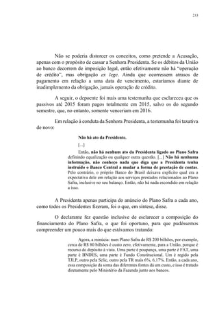 233
Não se poderia distorcer os conceitos, como pretende a Acusação,
apenas com o propósito de cassar a Senhora Presidenta. Se os débitos da União
ao banco decorrem de imposição legal, então efetivamente não há “operação
de crédito”, mas obrigação ex lege. Ainda que ocorressem atrasos de
pagamento em relação a uma data de vencimento, estaríamos diante de
inadimplemento da obrigação, jamais operação de crédito.
A seguir, o depoente foi mais uma testemunha que esclareceu que os
passivos até 2015 foram pagos totalmente em 2015, salvo os do segundo
semestre, que, no entanto, somente venceriam em 2016.
Em relação à conduta da Senhora Presidenta, a testemunha foi taxativa
de novo:
Não há ato da Presidente.
[...]
Então, não há nenhum ato da Presidenta ligado ao Plano Safra
definindo equalização ou qualquer outra questão. [...] Não há nenhuma
informação, não conheço nada que diga que a Presidenta tenha
instruído o Banco Central a mudar a forma de prestação de contas.
Pelo contrário, o próprio Banco do Brasil deixava explícito qual era a
expectativa dele em relação aos serviços prestados relacionados ao Plano
Safra, inclusive no seu balanço. Então, não há nada escondido em relação
a isso.
A Presidenta apenas participa do anúncio do Plano Safra a cada ano,
como todos os Presidentes fizeram, foi o que, em síntese, disse.
O declarante fez questão inclusive de esclarecer a composição do
financiamento do Plano Safra, o que foi oportuno, para que pudéssemos
compreender um pouco mais do que estávamos tratando:
Agora, a minúcia: num Plano Safra de R$ 200 bilhões, por exemplo,
cerca de R$ 80 bilhões é custo zero, efetivamente, para a União, porque é
recurso do depósito à vista. Uma parte é poupança, uma parte é FAT, uma
parte é BNDES, uma parte é Fundo Constitucional. Um é regido pela
TJLP, outro pela Selic, outro pela TR mais 6%, 6,17%. Então, a cada ano,
essa composição da soma das diferentes fontes dá um custo, e isso é tratado
diretamente pelo Ministério da Fazenda junto aos bancos.
 