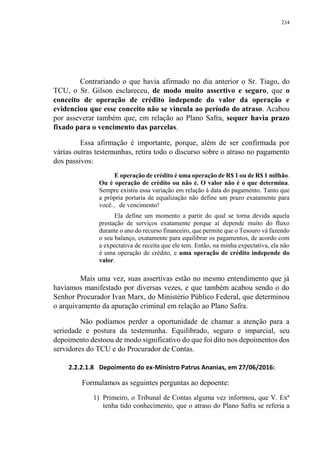 234
Contrariando o que havia afirmado no dia anterior o Sr. Tiago, do
TCU, o Sr. Gilson esclareceu, de modo muito assertivo e seguro, que o
conceito de operação de crédito independe do valor da operação e
evidenciou que esse conceito não se vincula ao período do atraso. Acabou
por asseverar também que, em relação ao Plano Safra, sequer havia prazo
fixado para o vencimento das parcelas.
Essa afirmação é importante, porque, além de ser confirmada por
várias outras testemunhas, retira todo o discurso sobre o atraso no pagamento
dos passivos:
E operação de crédito é uma operação de R$ 1 ou de R$ 1 milhão.
Ou é operação de crédito ou não é. O valor não é o que determina.
Sempre existiu essa variação em relação à data do pagamento. Tanto que
a própria portaria de equalização não define um prazo exatamente para
você... de vencimento!
Ela define um momento a partir do qual se torna devida aquela
prestação de serviços exatamente porque aí depende muito do fluxo
durante o ano do recurso financeiro, que permite que o Tesouro vá fazendo
o seu balanço, exatamente para equilibrar os pagamentos, de acordo com
a expectativa de receita que ele tem. Então, na minha expectativa, ela não
é uma operação de crédito, e uma operação de crédito independe do
valor.
Mais uma vez, suas assertivas estão no mesmo entendimento que já
havíamos manifestado por diversas vezes, e que também acabou sendo o do
Senhor Procurador Ivan Marx, do Ministério Público Federal, que determinou
o arquivamento da apuração criminal em relação ao Plano Safra.
Não podíamos perder a oportunidade de chamar a atenção para a
seriedade e postura da testemunha. Equilibrado, seguro e imparcial, seu
depoimento destoou de modo significativo do que foi dito nos depoimentos dos
servidores do TCU e do Procurador de Contas.
2.2.2.1.8 Depoimento do ex-Ministro Patrus Ananias, em 27/06/2016:
Formulamos as seguintes perguntas ao depoente:
1) Primeiro, o Tribunal de Contas alguma vez informou, que V. Exª
tenha tido conhecimento, que o atraso do Plano Safra se referia a
 