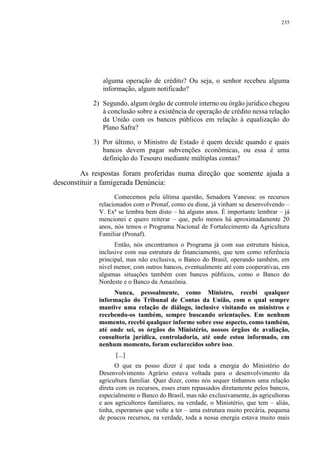 235
alguma operação de crédito? Ou seja, o senhor recebeu alguma
informação, algum notificado?
2) Segundo, algum órgão de controle interno ou órgão jurídico chegou
à conclusão sobre a existência de operação de crédito nessa relação
da União com os bancos públicos em relação à equalização do
Plano Safra?
3) Por último, o Ministro de Estado é quem decide quando e quais
bancos devem pagar subvenções econômicas, ou essa é uma
definição do Tesouro mediante múltiplas contas?
As respostas foram proferidas numa direção que somente ajuda a
desconstituir a famigerada Denúncia:
Comecemos pela última questão, Senadora Vanessa: os recursos
relacionados com o Pronaf, como eu disse, já vinham se desenvolvendo –
V. Exª se lembra bem disto – há alguns anos. É importante lembrar – já
mencionei e quero reiterar – que, pelo menos há aproximadamente 20
anos, nós temos o Programa Nacional de Fortalecimento da Agricultura
Familiar (Pronaf).
Então, nós encontramos o Programa já com sua estrutura básica,
inclusive com sua estrutura de financiamento, que tem como referência
principal, mas não exclusiva, o Banco do Brasil, operando também, em
nível menor, com outros bancos, eventualmente até com cooperativas, em
algumas situações também com bancos públicos, como o Banco do
Nordeste e o Banco da Amazônia.
Nunca, pessoalmente, como Ministro, recebi qualquer
informação do Tribunal de Contas da União, com o qual sempre
mantive uma relação de diálogo, inclusive visitando os ministros e
recebendo-os também, sempre buscando orientações. Em nenhum
momento, recebi qualquer informe sobre esse aspecto, como também,
até onde sei, os órgãos do Ministério, nossos órgãos de avaliação,
consultoria jurídica, controladoria, até onde estou informado, em
nenhum momento, foram esclarecidos sobre isso.
[...]
O que eu posso dizer é que toda a energia do Ministério do
Desenvolvimento Agrário estava voltada para o desenvolvimento da
agricultura familiar. Quer dizer, como nós sequer tínhamos uma relação
direta com os recursos, esses eram repassados diretamente pelos bancos,
especialmente o Banco do Brasil, mas não exclusivamente, às agricultoras
e aos agricultores familiares, na verdade, o Ministério, que tem – aliás,
tinha, esperamos que volte a ter – uma estrutura muito precária, pequena
de poucos recursos, na verdade, toda a nossa energia estava muito mais
 