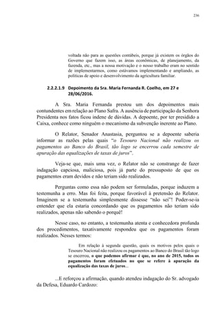 236
voltada não para as questões contábeis, porque já existem os órgãos do
Governo que fazem isso, as áreas econômicas, de planejamento, da
fazenda, etc., mas a nossa motivação e o nosso trabalho eram no sentido
de implementarmos, como estávamos implementando e ampliando, as
políticas de apoio e desenvolvimento da agricultura familiar.
2.2.2.1.9 Depoimento da Sra. Maria Fernanda R. Coelho, em 27 e
28/06/2016.
A Sra. Maria Fernanda prestou um dos depoimentos mais
contundentes em relação ao Plano Safra. A ausência de participação da Senhora
Presidenta nos fatos ficou indene de dúvidas. A depoente, por ter presidido a
Caixa, conhece como ninguém o mecanismo da subvenção inerente ao Plano.
O Relator, Senador Anastasia, perguntou se a depoente saberia
informar as razões pelas quais “o Tesouro Nacional não realizou os
pagamentos ao Banco do Brasil, tão logo se encerrou cada semestre de
apuração das equalizações de taxas de juros”.
Veja-se que, mais uma vez, o Relator não se constrange de fazer
indagação capciosa, maliciosa, pois já parte do pressuposto de que os
pagamentos eram devidos e não teriam sido realizados.
Perguntas como essa não podem ser formuladas, porque induzem a
testemunha a erro. Mas foi feita, porque favorável à pretensão do Relator.
Imaginem se a testemunha simplesmente dissesse “não sei”! Poder-se-ia
entender que ela estaria concordando que os pagamentos não teriam sido
realizados, apenas não sabendo o porquê!
Nesse caso, no entanto, a testemunha atenta e conhecedora profunda
dos procedimentos, taxativamente respondeu que os pagamentos foram
realizados. Nesses termos:
Em relação à segunda questão, quais os motivos pelos quais o
Tesouro Nacional não realizou os pagamentos ao Banco do Brasil tão logo
se encerrou, o que podemos afirmar é que, no ano de 2015, todos os
pagamentos foram efetuados no que se refere à apuração da
equalização das taxas de juros...
...E reforçou a afirmação, quando atendeu indagação do Sr. advogado
da Defesa, Eduardo Cardozo:
 