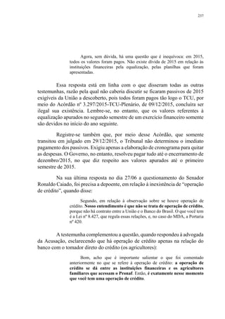 237
Agora, sem dúvida, há uma questão que é inequívoca: em 2015,
todos os valores foram pagos. Não existe dívida de 2015 em relação às
instituições financeiras pela equalização, pelas planilhas que foram
apresentadas.
Essa resposta está em linha com o que disseram todas as outras
testemunhas, razão pela qual não caberia discutir se ficaram passivos de 2015
exigíveis da União a descoberto, pois todos foram pagos tão logo o TCU, por
meio do Acórdão nº 3.297/2015-TCU-Plenário, de 09/12/2015, concluíra ser
ilegal sua existência. Lembre-se, no entanto, que os valores referentes à
equalização apurados no segundo semestre de um exercício financeiro somente
são devidos no início do ano seguinte.
Registre-se também que, por meio desse Acórdão, que somente
transitou em julgado em 29/12/2015, o Tribunal não determinou o imediato
pagamento dos passivos. Exigiu apenas a elaboração de cronograma para quitar
as despesas. O Governo, no entanto, resolveu pagar tudo até o encerramento de
dezembro/2015, no que diz respeito aos valores apurados até o primeiro
semestre de 2015.
Na sua última resposta no dia 27/06 a questionamento do Senador
Ronaldo Caiado, foi precisa a depoente, em relação à inexistência de “operação
de crédito”, quando disse:
Segundo, em relação à observação sobre se houve operação de
crédito. Nosso entendimento é que não se trata de operação de crédito,
porque não há contrato entre a União e o Banco do Brasil. O que você tem
é a Lei nº 8.427, que regula essas relações, e, no caso do MDA, a Portaria
nº 420.
A testemunha complementou a questão, quando respondeu à advogada
da Acusação, esclarecendo que há operação de crédito apenas na relação do
banco com o tomador direto do crédito (os agricultores):
Bom, acho que é importante salientar o que foi comentado
anteriormente no que se refere à operação de crédito: a operação de
crédito se dá entre as instituições financeiras e os agricultores
familiares que acessam o Pronaf. Então, é exatamente nesse momento
que você tem uma operação de crédito.
 
