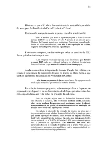 238
Há de se ver que a Srª Maria Fernanda tem toda a autoridade para falar
do tema, pois foi Presidente da Caixa Econômica Federal.
Continuando a resposta, no dia seguinte, emendou a testemunha:
Bem, a portaria que prevê a equalização para o Plano Safra do
período 2015/2016 é a Portaria nº 420. A portaria é um ato em que o
Ministro da Fazenda autoriza as instituições financeiras à equalização.
Então, no nosso entendimento, essa não é uma operação de crédito,
sequer a portaria prevê prazo de equalização.
E encerrou a resposta, confirmando que todos os passivos de 2015
foram quitados ainda naquele ano:
E, em relação à observação de hoje, o que nós temos é que, durante
o ano de 2015, todas as – está aqui, inclusive por ofício da Secretaria do
Tesouro Nacional -, que as equalizações devidas foram pagas.
Ainda a uma última indagação do Senador Caiado, foi enfática, em
relação à inexistência de pagamento de juros no âmbito do Plano Safra, o que
também desmente o testemunho do Procurador de Contas:
...não houve pagamento de juros, o que houve foi o pagamento da
atualização monetária, que são coisas bastante distintas.
Em relação às nossas perguntas, vejamos o que disse a depoente no
pequeno trecho disponível na ata, lamentando, desde logo, que não exista a fala
por completo, tendo em vista falhas na gravação da audiência:
Bem, em relação a algum alerta do Tribunal de Contas de União,
não. Durante o exercício, não recebemos nenhum alerta, nenhuma
observação, nenhum documento, ou de quaisquer outros órgãos de
acompanhamento de gestão, de monitoramento ou de avaliação em
relação a que fosse uma operação de crédito.
Em relação à discussão da operação de crédito, eu acho que é
importante salientar que a Lei de Responsabilidade Fiscal prevê que, para
que exista operação de crédito, você precisa ter alguns requisitos,
dentre eles um contrato de mútuo, e é preciso que haja prazo. Então,
eu me reporto à Lei nº 8.427 e à Portaria nº 420, que exatamente previu
nela o processo de equalização. Em nenhuma das duas está
caracterizado nem o contrato de mútuo nem o prazo. Além disso, o
próprio parecer que ontem veio a público, e eu tive a oportunidade de ver
especificamente esse item hoje pela manhã...
 