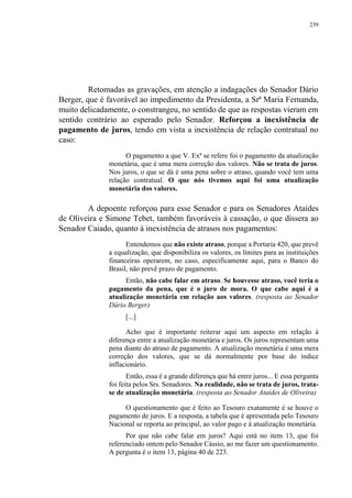 239
Retomadas as gravações, em atenção a indagações do Senador Dário
Berger, que é favorável ao impedimento da Presidenta, a Srª Maria Fernanda,
muito delicadamente, o constrangeu, no sentido de que as respostas vieram em
sentido contrário ao esperado pelo Senador. Reforçou a inexistência de
pagamento de juros, tendo em vista a inexistência de relação contratual no
caso:
O pagamento a que V. Exª se refere foi o pagamento da atualização
monetária, que é uma mera correção dos valores. Não se trata de juros.
Nos juros, o que se dá é uma pena sobre o atraso, quando você tem uma
relação contratual. O que nós tivemos aqui foi uma atualização
monetária dos valores.
A depoente reforçou para esse Senador e para os Senadores Ataídes
de Oliveira e Simone Tebet, também favoráveis à cassação, o que dissera ao
Senador Caiado, quanto à inexistência de atrasos nos pagamentos:
Entendemos que não existe atraso, porque a Portaria 420, que prevê
a equalização, que disponibiliza os valores, os limites para as instituições
financeiras operarem, no caso, especificamente aqui, para o Banco do
Brasil, não prevê prazo de pagamento.
Então, não cabe falar em atraso. Se houvesse atraso, você teria o
pagamento da pena, que é o juro de mora. O que cabe aqui é a
atualização monetária em relação aos valores. (resposta ao Senador
Dário Berger)
[...]
Acho que é importante reiterar aqui um aspecto em relação à
diferença entre a atualização monetária e juros. Os juros representam uma
pena diante do atraso de pagamento. A atualização monetária é uma mera
correção dos valores, que se dá normalmente por base do índice
inflacionário.
Então, essa é a grande diferença que há entre juros... E essa pergunta
foi feita pelos Srs. Senadores. Na realidade, não se trata de juros, trata-
se de atualização monetária. (resposta ao Senador Ataídes de Oliveira)
O questionamento que é feito ao Tesouro exatamente é se houve o
pagamento de juros. E a resposta, a tabela que é apresentada pelo Tesouro
Nacional se reporta ao principal, ao valor pago e à atualização monetária.
Por que não cabe falar em juros? Aqui está no item 13, que foi
referenciado ontem pelo Senador Cássio, ao me fazer um questionamento.
A pergunta é o item 13, página 40 de 223.
 