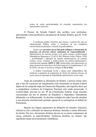 24
exame de certas particularidades de execução orçamentária nos
mencionados exercícios.
O Parecer do Senado Federal não acolheu essa preliminar,
apresentando como justificativa, nas palavras do Senhor Relator, que (fl. 33 do
Relatório):
O arcabouço jurídico brasileiro que norteia o controle dos atos na
Administração Pública reflete a existência de um verdadeiro
microssistema de proteção e controle da gestão pública.
Assim é que um único ato ou fato pode deflagrar a instauração de
processos em diversas esferas autônomas de responsabilização -
administrativa, de controle externo, civil, penal comum e político-penal
(Mandado de Segurança nº 21.623-9, Rel. Ministro Carlos Velloso, 1992)
-, possibilitando a aplicação de sanções administrativas, de controle
externo, cíveis, criminais e político-penal (ou político-administrativo-
constitucional segundo ADPF nº 348), muitas delas com repercussões no
plano eleitoral em razão da Lei da Ficha Limpa (Lei Complementar nº 135,
de 2010), sem que se incorra na vedação do bis in idem.
A própria Constituição revela o apreço pela independência das
instâncias a propósito do julgamento de ilícitos de natureza diversa, tal
como ocorre na apuração de improbidade administrativa ou de crime.
Antes de contraditar as afirmações do Relator, é preciso tornar claro
que o fato de o processo de impedimento estar tramitando no Senado Federal
depois de ter cumprido etapa na Câmara dos Deputados, não significa dizer que
a competência exclusiva do Congresso Nacional está sendo preservada. A
exclusividade, prevista no art. 49 da Constituição Federal, exige decisões
concentradas em um só plenário de Senadores e Deputados, mutuamente
debatendo e se influenciando. As decisões isoladas em cada Casa não atendem
a esse preceito constitucional, portanto, apesar de se restringirem ao âmbito do
Parlamento.
Quanto aos frágeis argumentos do Relatório do Senador Anastasia,
referem-se eles a infrações de naturezas distintas, inerentes a ramos diferentes
do direito. Por isso, obviamente distintos devem ser os juízos competentes da
causa, conforme as especificidades. Instâncias distintas, no entanto, não
significam sejam necessariamente simultâneas.
 