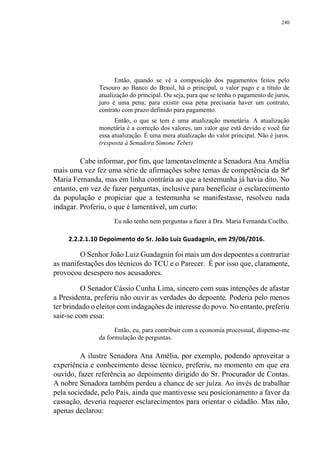 240
Então, quando se vê a composição dos pagamentos feitos pelo
Tesouro ao Banco do Brasil, há o principal, o valor pago e a título de
atualização do principal. Ou seja, para que se tenha o pagamento de juros,
juro é uma pena; para existir essa pena precisaria haver um contrato,
contrato com prazo definido para pagamento.
Então, o que se tem é uma atualização monetária. A atualização
monetária é a correção dos valores, um valor que está devido e você faz
essa atualização. É uma mera atualização do valor principal. Não é juros.
(resposta à Senadora Simone Tebet)
Cabe informar, por fim, que lamentavelmente a Senadora Ana Amélia
mais uma vez fez uma série de afirmações sobre temas de competência da Srª
Maria Fernanda, mas em linha contrária ao que a testemunha já havia dito. No
entanto, em vez de fazer perguntas, inclusive para beneficiar o esclarecimento
da população e propiciar que a testemunha se manifestasse, resolveu nada
indagar. Proferiu, o que é lamentável, um curto:
Eu não tenho nem perguntas a fazer à Dra. Maria Fernanda Coelho.
2.2.2.1.10 Depoimento do Sr. João Luiz Guadagnin, em 29/06/2016.
O Senhor João Luiz Guadagnin foi mais um dos depoentes a contrariar
as manifestações dos técnicos do TCU e o Parecer. É por isso que, claramente,
provocou desespero nos acusadores.
O Senador Cássio Cunha Lima, sincero com suas intenções de afastar
a Presidenta, preferiu não ouvir as verdades do depoente. Poderia pelo menos
ter brindado o eleitor com indagações de interesse do povo. No entanto, preferiu
sair-se com essa:
Então, eu, para contribuir com a economia processual, dispenso-me
da formulação de perguntas.
A ilustre Senadora Ana Amélia, por exemplo, podendo aproveitar a
experiência e conhecimento desse técnico, preferiu, no momento em que era
ouvido, fazer referência ao depoimento dirigido do Sr. Procurador de Contas.
A nobre Senadora também perdeu a chance de ser juíza. Ao invés de trabalhar
pela sociedade, pelo País, ainda que mantivesse seu posicionamento a favor da
cassação, deveria requerer esclarecimentos para orientar o cidadão. Mas não,
apenas declarou:
 