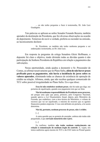 241
... eu não tenho perguntas a fazer à testemunha, Dr. João Luiz
Guadagnin.
Tais palavras se aplicam ao nobre Senador Fenando Bezerra, também
apoiador da destituição da Presidenta, que fez diversas observações na ocasião
do depoimento. Temeroso de ouvir a verdade, preferiu se esconder na omissão,
ao laconicamente declarar:
Sr. Presidente, eu também não tenho nenhuma pergunta a ser
endereçada à testemunha, ao Dr. João Luiz.
Em resposta às perguntas da colega Senadora Gleisi Hoffmann, o
depoente foi claro e objetivo, tendo dirimido todas as dúvidas quanto à não
participação da Senhora Presidenta da República em relação a pagamentos das
subvenções.
Nessa oportunidade, ainda ajudou a desmentir o Sr. Procurador de
Contas, ao afirmar taxativamente que no Plano Safra, além de não haver prazo
prefixado para os pagamentos, não havia a incidência de juros sobre os
valores apurados, eliminando todas as chances de existência de operação de
crédito na relação. Afirmou, ainda, que não recebeu qualquer comunicado do
TCU sobre possível irregularidade no Plano Safra. Eis o que disse:
Essa lei não estabelece nenhum prazo, não há nada que diga, nas
portarias de equalização, quando esse pagamento tem que ser feito.
Não há nenhuma responsabilidade da Presidenta nesse processo,
até porque uma ação que passa, primeiro, pelo Congresso Nacional,
quando aprova a Lei Orçamentária Anual, depois, pelo Ministério da
Fazenda, que estabelece, com a área técnica do Ministério, o volume de
recursos que vai ser equalizado, o máximo de recursos que os agentes
financeiros podem emprestar. E isso está definido em portaria, a lei assim
determina.
Não há, portanto, nenhum processo de prazo, não é crédito.
[...]
A outra questão que eu gostaria de emendar, embora não tenha sido
perguntado, é que correção monetária não é juro.
[...]
Eu reafirmo: também não tenho nenhum conhecimento em
relação à comunicação de nenhum órgão de controle. E, vejam, nós
temos auditorias agora mesmo do TCU e da CGU tanto no Pronaf quanto
 