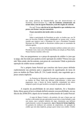 242
nas outras políticas de Garantia-Safra, que nós desenvolvemos na
Secretaria, desenvolvíamos lá, e não há nenhuma comunicação em
termos disso, nem do agente financeiro, nem dos órgãos de controle.
Por quê? Porque não há na lei um dispositivo que estabeleça esse
prazo, essa forma e um juro moratório.
O juro moratório não incide sobre os atrasos.
[...]
Sobre a participação de Presidente na ação, eu lembro que, em 20
anos de Governo Federal, sempre trabalhando na mesma área, a única
reunião que mantive com o Presidente foi com o Presidente Fernando
Henrique em 2000, quando se discutiram créditos para os assentados da
reforma agrária.
Nós não tivemos em nenhum momento nenhum contato nem com o
Presidente Lula e nem com a Presidenta Dilma em relação ao Plano Safra.
Nunca fizemos reuniões sobre isso.
Ora, nos perguntamos: se o preço da operação de crédito é o juro que
se paga, não havendo juro poderia existir operação de crédito? Parece-nos que
não! Mais ainda: não há contrato, nem prazo de vencimento! Onde se praticaria
operação de crédito nessas condições?
Foi a própria Junta Pericial que concluiu não haver prazo definido
explicitamente nas portarias para o pagamento de equalizações de taxas de
juros no âmbito do Plano Safra (fl. 214, Laudo inicial), mas sugerindo que o
prazo estaria implícito:
As Portarias do Ministério da Fazenda que regulam os pagamentos
no âmbito do Plano Safra não definem explicitamente o prazo para
pagamento, mas o fazem de forma implícita, estipulando um marco
temporal a partir do qual incidirá a correção da equalização devida.
A respeito da possibilidade de um prazo implícito, foi a Senadora
Kátia Abreu quem já havia refutado definitivamente essa possibilidade, em sua
fala do dia 28/06/2016, depois de ter tomado conhecimento do Laudo Pericial:
A regra do Banco Central, a da portaria, diz que o banco que vai
receber a subvenção tem que apresentar ao governo a conta fechada a cada
seis meses, mas o próprio relatório diz aqui, claramente, que definem
explicitamente o prazo de pagamento, mas o fazem de forma implícita.
Eu gostaria de conhecer um contrato de empréstimo, de operação de
crédito que tem data implícita, porque quero tomar esse crédito. Crédito
 
