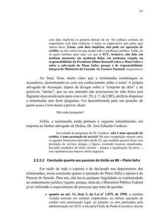 243
com data implícita eu gostaria demais de ter. Só conheço contrato de
empréstimo com data explícita, e todos os empresários que estão aqui
sabem disso. Então, com data implícita, não pode ser operação de
crédito, ou nós vamos ter que mudar todo o arcabouço jurídico. Então, eu
só quero lembrar mais uma vez que o TCU, inclusive, não fala, em
nenhum momento, em nenhuma linha, em nenhuma vírgula, na
responsabilidade da Presidente Dilma Rousseff sobre o Plano Safra e
sobre a subvenção do Plano Safra, porque é de responsabilidade
integral do Ministério da Fazenda via Tesouro Nacional. (negritamos)
Ao final, ficou muito claro que a testemunha constrangeu os
acusadores, desnorteando-os com seu conhecimento sobre o tema! A própria
advogada da Acusação, depois de divagar sobre o “conjunto da obra” e de
possíveis “alertas”, que no seu entender não precisariam ter sido feitos (em
flagrante desconsideração para com o art. 59, § 1º, da LRF), preferiu dispensar
a testemunha sem fazer perguntas. Foi desconfortante para sua posição, de
quem acusa e tem muito a provar, dizer:
Não tenho perguntas!
Enfim, a testemunha ainda pontuou o seguinte entendimento, em
resposta ao Senhor advogado da Defesa, Dr. José Eduardo Cardozo:
Em relação às perguntas do Dr. Cardozo: não é uma operação de
crédito, é uma prestação de serviço! Há uma competição enorme entre
os agentes financeiros privados desde 92, que também querem fazer essa
prestação de serviço, porque, é lógico, existindo recursos equalizados,
havendo condições de atrair clientes – porque a equalização favorece –,
isso oportuniza aos bancos vários negócios.
2.2.2.2 Conclusão quanto aos passivos da União ao BB – Plano Safra
Em razão de todo o exposto e do declarado nos depoimentos das
testemunhas, nossa conclusão quanto à operação do Plano Safra é oposta à do
Parecer do Senado. Para nós, não havia qualquer ilegalidade ou contrariedade
ao ordenamento jurídico vigente, porque, além de o Ministério Público Federal
já ter solicitado o arquivamento do processo que trata da questão:
a. quanto ao art. 11, item 3, da Lei nº 1.079, de 1950: a conduta
viciada consiste em contrair empréstimo, ou efetuar operação de
crédito sem autorização legal, no entanto, os atos praticados pela
administração em 2015, e não pela Chefe do Poder Executivo, dizem
 