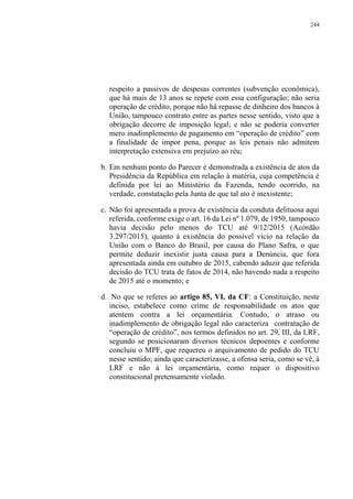 244
respeito a passivos de despesas correntes (subvenção econômica),
que há mais de 13 anos se repete com essa configuração; não seria
operação de crédito, porque não há repasse de dinheiro dos bancos à
União, tampouco contrato entre as partes nesse sentido, visto que a
obrigação decorre de imposição legal; e não se poderia converter
mero inadimplemento de pagamento em “operação de crédito” com
a finalidade de impor pena, porque as leis penais não admitem
interpretação extensiva em prejuízo ao réu;
b. Em nenhum ponto do Parecer é demonstrada a existência de atos da
Presidência da República em relação à matéria, cuja competência é
definida por lei ao Ministério da Fazenda, tendo ocorrido, na
verdade, constatação pela Junta de que tal ato é inexistente;
c. Não foi apresentada a prova de existência da conduta delituosa aqui
referida, conforme exige o art. 16 da Lei nº 1.079, de 1950, tampouco
havia decisão pelo menos do TCU até 9/12/2015 (Acórdão
3.297/2015), quanto à existência do possível vício na relação da
União com o Banco do Brasil, por causa do Plano Safra, o que
permite deduzir inexistir justa causa para a Denúncia, que fora
apresentada ainda em outubro de 2015, cabendo aduzir que referida
decisão do TCU trata de fatos de 2014, não havendo nada a respeito
de 2015 até o momento; e
d. No que se referes ao artigo 85, VI, da CF: a Constituição, neste
inciso, estabelece como crime de responsabilidade os atos que
atentem contra a lei orçamentária. Contudo, o atraso ou
inadimplemento de obrigação legal não caracteriza contratação de
“operação de crédito”, nos termos definidos no art. 29, III, da LRF,
segundo se posicionaram diversos técnicos depoentes e conforme
concluiu o MPF, que requereu o arquivamento de pedido do TCU
nesse sentido; ainda que caracterizasse, a ofensa seria, como se vê, à
LRF e não à lei orçamentária, como requer o dispositivo
constitucional pretensamente violado.
 