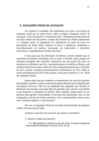245
3. ALEGAÇÕES FINAIS DA ACUSAÇÃO
Em respeito à sociedade, não poderíamos em nosso voto deixar de
comentar, ainda que de modo breve, sobre as frágeis “alegações finais” da
Acusação. Ataca um genérico “conjunto da obra” e abandona na maior parte da
sua fala o objeto das discussões: a edição dos decretos de crédito suplementar
e o alegado atraso no pagamento de equalização de taxas de juros em
decorrência do Plano Safra. Quando se atreve a debatê-los, demonstra o
desconhecimento da matéria, incorrendo em imprecisões e distorções
conceituais, e enquadramento jurídico duvidoso.
É uma peça que faz afirmações inverídicas, mesmo sabendo que se
encontram em patente contradição com os autos. É desleal, ainda, porque em
inúmeras passagens não especifica claramente em que ponto dos autos se
localizam as referências que faz, o que praticamente inviabiliza a Defesa e até
a análise histórica dos autos, tendo em vista a magnitude do processo. É desleal,
de novo, porque considera pronunciamentos preliminares do TCU sobre as
contas presidenciais de 2015 como certeza, como prova robusta! (v. fls. 38/44
das alegações finais).
Ignora quase que por completo os depoimentos das cerca de quarenta
testemunhas, quando se reduz a mencionar apenas diminuta parte daqueles que
ela própria convocou. Não faz um apanhado das perguntas que fizeram os
defensores da cassação, justo pela falta de conteúdo; não valoriza, nem debate
o que disseram os depoentes da Defesa. Pelo contrário, dedica parte do seu
discurso para agredir a honestidade e convicção das declarações, que, na sua
esmagadora maioria, lhe foram contrários. Esse comportamento requer nosso
mais veemente repúdio; é o que fazemos!
Por isso, as alegações finais da Acusação são destituídas de qualquer
crédito, do pouco que já tinha.
Vejamos o que disse de essencial, que merece comentários.
1) Quanto à edição dos decretos:
117. Não bastasse o ocorrido no ano de 2.014, a mesma conduta da
denunciada foi praticada no ano de 2.015. (fl. 63)
 