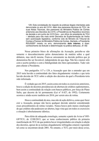 246
129. Esta constatação diz respeito às práticas ilegais intentadas pela
denunciada no ano de 2.014. Além dos pareceres técnicos do TCU, de
suas Notas Técnicas, dos pareceres do Ministério Público de Contas
anteriores aos Decretos de 2.015, a Presidência da República recorrera
da decisão e em junho de 2.015 fora – por ofício do presidente do TCU
– alertada para não mais emitir Decretos de Suplementação de Verba
sem autorização legislativa, conforme voto de Ministro do Tribunal de
Contas e Parecer do Ministério Público de Contas. Alertada, a Presidente
ROUSSEF insistiu no erro, demonstrando dolo intenso, é dizer:
conhecimento da ilicitude e determinação na prática delituosa. (fl. 69)
Nesse primeiro bloco de afirmações da Acusação, percebe-se não
somente o desconhecimento pelos denunciantes da matéria sobre a qual
debatem, mas má-fé mesma. Fiam-se unicamente na decisão política que já
demonstrou lhe ser favorável, independente do que diga. Não há o menor zelo
com o acerto jurídico e com a fidedignidade dos fatos apresentados. Tudo vale
para afastar a Presidenta.
Nos parágrafos 117 e 129, a Acusação quer dar a entender que em
2015 teria havido a continuidade dos fatos alegadamente viciados e que teria
havido decisão do TCU sobre a edição dos decretos da qual a Presidenta teria
sido informada.
É verdade que em 2015, assim como em todos os exercícios anteriores,
houve a edição de decretos presidenciais de abertura de créditos suplementares,
bem assim a continuidade da relação com bancos públicos, por força do Plano
Safra, que decorre de lei permanente (Lei nº 8.427, de 1992). Certamente
ocorreu e ainda ocorre também em 2016, por serem atos de rotina.
Houve continuidade de atos, mas não de ação delitiva, como quer fazer
crer a Acusação, porque não havia qualquer decisão anterior considerando
esses procedimentos de rotina viciados. Nunca houve pelo menos sinalização
de que créditos não pudessem ser abertos, haja vista que em todos os exercícios
a situação é absolutamente idêntica.
Para efeito de adequada cronologia, somente a partir do Aviso nº 895-
GP/TCU, de 12/08/2015, que se toma conhecimento público da primeira
manifestação do TCU de que poderia haver irregularidades em relação à edição
dos decretos, apesar de as normas alegadamente infringidas estarem vigorando
tal como se encontram desde 2001. No entanto, o TCU, por meio desse aviso,
 