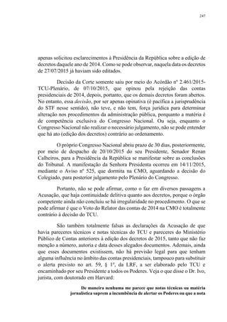 247
apenas solicitou esclarecimentos à Presidência da República sobre a edição de
decretos daquele ano de 2014. Como se pode observar, naquela data os decretos
de 27/07/2015 já haviam sido editados.
Decisão da Corte somente saiu por meio do Acórdão nº 2.461/2015-
TCU-Plenário, de 07/10/2015, que opinou pela rejeição das contas
presidenciais de 2014, depois, portanto, que os demais decretos foram abertos.
No entanto, essa decisão, por ser apenas opinativa (é pacífica a jurisprudência
do STF nesse sentido), não teve, e não tem, força jurídica para determinar
alteração nos procedimentos da administração pública, porquanto a matéria é
de competência exclusiva do Congresso Nacional. Ou seja, enquanto o
Congresso Nacional não realizar o necessário julgamento, não se pode entender
que há ato (edição dos decretos) contrário ao ordenamento.
O próprio Congresso Nacional abriu prazo de 30 dias, posteriormente,
por meio de despacho de 20/10/2015 do seu Presidente, Senador Renan
Calheiros, para a Presidência da República se manifestar sobre as conclusões
do Tribunal. A manifestação da Senhora Presidenta ocorreu em 14/11/2015,
mediante o Aviso nº 525, que dormita na CMO, aguardando a decisão do
Colegiado, para posterior julgamento pelo Plenário do Congresso.
Portanto, não se pode afirmar, como o faz em diversos passagens a
Acusação, que haja continuidade delitiva quanto aos decretos, porque o órgão
competente ainda não concluiu se há irregularidade no procedimento. O que se
pode afirmar é que o Voto do Relator das contas de 2014 na CMO é totalmente
contrário à decisão do TCU.
São também totalmente falsas as declarações da Acusação de que
havia pareceres técnicos e notas técnicas do TCU e pareceres do Ministério
Público de Contas anteriores à edição dos decretos de 2015, tanto que não faz
menção a número, autoria e data desses alegados documentos. Ademais, ainda
que esses documentos existissem, não há previsão legal para que tenham
alguma influência no âmbito das contas presidenciais, tampouco para substituir
o alerta previsto no art. 59, § 1º, da LRF, a ser elaborado pelo TCU e
encaminhado por seu Presidente a todos os Poderes. Veja o que disse o Dr. Ivo,
jurista, com doutorado em Harvard:
De maneira nenhuma me parece que notas técnicas ou matéria
jornalística suprem a incumbência de alertar os Poderes ou que a nota
 