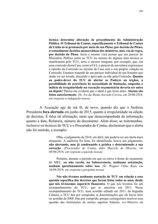 248
técnica determine alteração de procedimento da Administração
Pública. O Tribunal de Contas, especificamente o Tribunal de Contas
da União só se pronuncia por meio do seu Pleno, por decisão do Pleno;
eventualmente decisões monocráticas dos ministros, mas, via de regra,
por decisão do Pleno. Seria o mesmo você pensar que um parecer do
Ministério Público junto ao TCU ou mesmo de alguma área técnica se
manifestaria pelo TCU; seria o mesmo imaginar, por exemplo, que, em
uma comissão desta Casa, como a CCJ, o parecer de um relator expressasse
a opinião da Comissão ou mesmo da Casa sem a sua própria votação na
Comissão. Estamos tratando de um parecer individual de um Senador que
ainda vai ser levado, discutido e aprovado ou não pela Comissão. Quanto
ao poder-dever do TCU de alertar os Poderes ou órgãos, a
possibilidade de ocorrência de necessidade de limitação, empenho e
indício de irregularidade na execução orçamentária deveria ser antes
ou depois? Parece-me evidente que o ideal é que fosse antes. Alertas são
feitos anteriormente. (Sr. Ivo da Motta Azevedo Correa, em 20/06/2016,
em resposta a indagação nossa)
A Acusação age de má fé, de novo, quando diz que a Senhora
Presidenta fora alertada em junho de 2015, quanto à irregularidade na edição
de decretos. É falsa tal afirmação, tanto que desacompanhada da informação
quanto a data, Relatoria, número do documento. Além disso, as testemunhas,
inclusive os técnicos do TCU e o Procurador de Contas, declararam que o alerta
não foi emitido, a exemplo:
Olha, o julgamento de 2014, em abril, não poderia ser um alerta mais
eloquente. A auditoria foi feita, foi identificada, houve um julgamento,
não alertando, mas já condenando a prática e determinando a sua
correção. (Procurador de Contas Júlio Marcelo de Oliveira, em
08/06/2016, em resposta a questão nossa)
Portanto, durante o período em que eu estive à frente do orçamento
do MEC, eu não recebi, na Subsecretaria, nenhuma orientação,
nenhum questionamento sobre isso. (Sr. Wagner Villas Boas, em
16/06/2016, em resposta a pergunta nossa)
Nós não tivemos nenhuma anotação do TCU em relação a essa
questão específica dos decretos que foram feitos todos os anos, desde
que nós tivéssemos superávit financeiro. O que nós tivemos foi um
acompanhamento do TCU, que se encerrou em 2011. Nesse
acompanhamento do TCU, num acórdão editado em 2011, da Segunda
Câmara, o TCU deu por cumpridas as determinações que ele havia feito
no acórdão de 2008. Deu por cumprido, porque conseguimos resolver essa
questão das instituições de ensino superior federais. (ex-Ministro da
 