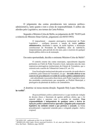 25
O julgamento das contas presidenciais tem natureza político-
administrativa, tanto quanto o tem o crime de responsabilidade. E ambos são
aferidos pelo Legislativo, nos termos da Carta Política.
Segundo o Ministro Celso de Mello, no julgamento do HC 70.055 (sob
a relatoria do Ministro Ilmar Galvão, julgamento em 04/03/1993):
O impeachment – enquanto prerrogativa institucional do Poder
Legislativo – configura processo e sanção de índole político-
administrativa, destinados a operar, de modo legítimo, a destituição
constitucional do Presidente da República, além de inabilitá-lo,
temporariamente, pelo período de oito anos, para o exercício de qualquer
função pública eletiva ou de nomeação.
Em outra oportunidade, decidiu o eminente Ministro Celso de Mello8
:
O controle externo das contas municipais, especialmente daquelas
pertinentes ao Chefe do Poder Executivo local, representa uma das mais
expressivas prerrogativas institucionais da Câmara de Vereadores, que o
exercerá com o auxílio do Tribunal de Contas (CF, art. 31).
Essa fiscalização institucional não pode ser exercida, de modo abusivo
e arbitrário, pela Câmara de Vereadores, eis que – devendo efetivar-se no
contexto de procedimento revestido de caráter político-administrativo
– está subordinada à necessária observância, pelo Poder Legislativo local,
dos postulados constitucionais que asseguram, ao Prefeito Municipal, a
prerrogativa da plenitude de defesa e do contraditório.
A doutrina vai nessa mesma direção. Segundo Hely Lopes Meirelles,
in verbis9
:
Responsabilidade político-administrativa é a que resulta da violação
de deveres éticos e funcionais de agentes políticos eleitos, que a lei
especial indica e sanciona com a cassação do mandato. Essa
responsabilidade é independente de qualquer outra e deriva de
infrações político-administrativas apuradas e julgadas pela corporação
legislativa da entidade estatal a que pertence o acusado, na forma
procedimental e regimental estatuída para o colegiado julgador. (itálico
original)
8
RE 682011/SP – publicação no DJe 114, de 12/06/2012.
9
MEIRELLES, Hely Lopes. Direito municipal brasileiro. 16. ed., atual. por Márcio S. Reis e Edgard N. da
Silva, São Paulo – Malheiros, págs. 804/805.
 