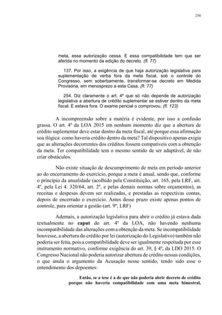 250
meta, essa autorização cessa. E essa compatibilidade tem que ser
aferida no momento da edição do decreto. (fl. 77)
137. Por isso, a exigência de que haja autorização legislativa para
suplementação de verba fora da meta fiscal, sob o controle do
Congresso, sem soberbamente, transformar-se decreto em Medida
Provisória, em menosprezo a esta Casa. (fl. 77)
254. Diz claramente o art. 4º que só não depende de autorização
legislativa a abertura de crédito suplementar se estiver dentro da meta
fiscal. E estava fora. O exame pericial o comprovou. (fl. 123)
A incompreensão sobre a matéria é evidente, por isso a confusão
grassa. O art. 4º da LOA 2015 em nenhum momento diz que a abertura de
crédito suplementar deve estar dentro da meta fiscal, até porque essa afirmação
soa ilógica: como haveria crédito dentro da meta? Tal dispositivo apenas exigia
que as alterações decorrentes dos créditos fossem compatíveis com a obtenção
da meta. Ter compatibilidade tem o mesmo sentido de ser adaptável, de não
criar obstáculos.
Não existe situação de descumprimento de meta em período anterior
ao do encerramento do exercício, porque a meta é anual, sendo que, conforme
o princípio da anualidade (acolhido pela Constituição, art. 165, pela LRF, art.
4º, pela Lei 4. 320/64, art. 2º, e pelas demais normas sobre orçamentos), as
receitas e despesas devem ser realizadas, e prestadas as respectivas contas,
depois de encerrado o exercício. Antes desse prazo existe apenas pontos de
controle, para orientar a gestão (art. 9º, LRF)
Ademais, a autorização legislativa para abrir o crédito já estava dada
textualmente no caput do art. 4º da LOA, não havendo nenhuma
incompatibilidade das alterações com a obtenção da meta. Se incompatibilidade
houvesse, a abertura do crédito por lei (autorização do Legislativo) também não
poderia ser feita, pois a compatibilidade deve ser igualmente respeitada por esse
instrumento normativo, conforme exigência do art. 39, § 4º, da LDO 2015. O
Congresso Nacional não poderia autorizar abertura de crédito nessas condições,
o que anula o argumento da Acusação nesse sentido, tendo sido esse o
entendimento dos depoentes:
Então, se a tese é a de que não poderia abrir decreto de crédito
porque não haveria compatibilidade com uma meta bimestral,
 
