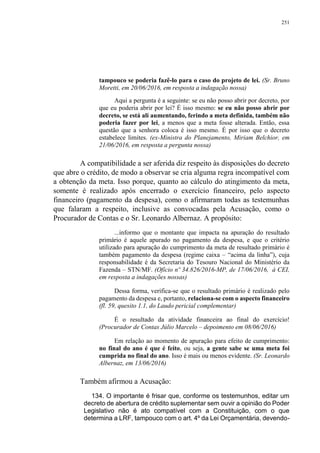 251
tampouco se poderia fazê-lo para o caso do projeto de lei. (Sr. Bruno
Moretti, em 20/06/2016, em resposta a indagação nossa)
Aqui a pergunta é a seguinte: se eu não posso abrir por decreto, por
que eu poderia abrir por lei? É isso mesmo: se eu não posso abrir por
decreto, se está ali aumentando, ferindo a meta definida, também não
poderia fazer por lei, a menos que a meta fosse alterada. Então, essa
questão que a senhora coloca é isso mesmo. É por isso que o decreto
estabelece limites. (ex-Ministra do Planejamento, Miriam Belchior, em
21/06/2016, em resposta a pergunta nossa)
A compatibilidade a ser aferida diz respeito às disposições do decreto
que abre o crédito, de modo a observar se cria alguma regra incompatível com
a obtenção da meta. Isso porque, quanto ao cálculo do atingimento da meta,
somente é realizado após encerrado o exercício financeiro, pelo aspecto
financeiro (pagamento da despesa), como o afirmaram todas as testemunhas
que falaram a respeito, inclusive as convocadas pela Acusação, como o
Procurador de Contas e o Sr. Leonardo Albernaz. A propósito:
...informo que o montante que impacta na apuração do resultado
primário é aquele apurado no pagamento da despesa, e que o critério
utilizado para apuração do cumprimento da meta de resultado primário é
também pagamento da despesa (regime caixa – “acima da linha”), cuja
responsabilidade é da Secretaria do Tesouro Nacional do Ministério da
Fazenda – STN/MF. (Ofício nº 34.826/2016-MP, de 17/06/2016, à CEI,
em resposta a indagações nossas)
Dessa forma, verifica-se que o resultado primário é realizado pelo
pagamento da despesa e, portanto, relaciona-se com o aspecto financeiro
(fl. 59, quesito 1.1, do Laudo pericial complementar)
É o resultado da atividade financeira ao final do exercício!
(Procurador de Contas Júlio Marcelo – depoimento em 08/06/2016)
Em relação ao momento de apuração para efeito de cumprimento:
no final do ano é que é feito, ou seja, a gente sabe se uma meta foi
cumprida no final do ano. Isso é mais ou menos evidente. (Sr. Leonardo
Albernaz, em 13/06/2016)
Também afirmou a Acusação:
134. O importante é frisar que, conforme os testemunhos, editar um
decreto de abertura de crédito suplementar sem ouvir a opinião do Poder
Legislativo não é ato compatível com a Constituição, com o que
determina a LRF, tampouco com o art. 4º da Lei Orçamentária, devendo-
 