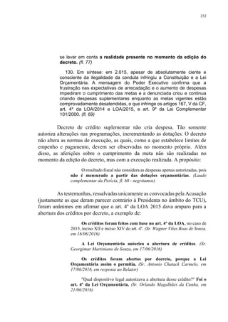 252
se levar em conta a realidade presente no momento da edição do
decreto. (fl. 77)
130. Em síntese: em 2.015, apesar de absolutamente ciente e
consciente da ilegalidade da conduta infringiu a Constituição e a Lei
Orçamentária. A mensagem do Poder Executivo confirma que a
frustração nas expectativas de arrecadação e o aumento de despesas
impediram o cumprimento das metas e a denunciada criou e continua
criando despesas suplementares enquanto as metas vigentes estão
comprovadamente desatendidas, o que infringe os artigos 167, V da CF,
art. 4º da LOA/2014 e LOA/2015, e art. 9º da Lei Complementar
101/2000. (fl. 69)
Decreto de crédito suplementar não cria despesa. Tão somente
autoriza alterações nas programações, incrementando as dotações. O decreto
não altera as normas de execução, as quais, como a que estabelece limites de
empenho e pagamento, devem ser observadas no momento próprio. Além
disso, as aferições sobre o cumprimento da meta não são realizadas no
momento da edição do decreto, mas com a execução realizada. A propósito:
O resultado fiscal não considera as despesas apenas autorizadas, pois
não é mensurado a partir das dotações orçamentárias. (Laudo
complementar da Perícia, fl. 60 - negritamos)
As testemunhas, ressalvadas unicamente as convocadas pela Acusação
(justamente as que deram parecer contrário à Presidenta no âmbito do TCU),
foram unânimes em afirmar que o art. 4º da LOA 2015 dava amparo para a
abertura dos créditos por decreto, a exemplo de:
Os créditos foram feitos com base no art. 4º da LOA, no caso de
2015, inciso XII e inciso XIV do art. 4º. (Sr. Wagner Vilas Boas de Souza,
em 16/06/2016)
A Lei Orçamentária autoriza a abertura de créditos. (Sr.
Georgimar Martiniano de Souza, em 17/06/2016)
Os créditos foram abertos por decreto, porque a Lei
Orçamentária assim o permitia. (Sr. Antonio Chatack Carmelo, em
17/06/2016, em resposta ao Relator)
"Qual dispositivo legal autorizava a abertura desse crédito?" Foi o
art. 4º da Lei Orçamentária. (Sr. Orlando Magalhães da Cunha, em
21/06/2016)
 