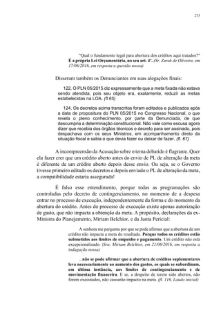253
"Qual o fundamento legal para abertura dos créditos aqui tratados?"
É a própria Lei Orçamentária, no seu art. 4º. (Sr. Zarak de Oliveira, em
17/06/2016, em resposta a questão nossa)
Disseram também os Denunciantes em suas alegações finais:
122. O PLN 05/2015 diz expressamente que a meta fixada não estava
sendo atendida, pois seu objeto era, exatamente, reduzir as metas
estabelecidas na LOA. (fl.65)
124. Os decretos acima transcritos foram editados e publicados após
a data de propositura do PLN 05/2015 no Congresso Nacional, o que
revela o pleno conhecimento, por parte da Denunciada, de que
descumpria a determinação constitucional. Não vale como escusa agora
dizer que recebia dos órgãos técnicos o decreto para ser assinado, pois
despachava com os seus Ministros, em acompanhamento direto da
situação fiscal e sabia o que devia fazer ou deixar de fazer. (fl. 67)
A incompreensão da Acusação sobre o tema debatido é flagrante. Quer
ela fazer crer que um crédito aberto antes do envio de PL de alteração da meta
é diferente de um crédito aberto depois desse envio. Ou seja, se o Governo
tivesse primeiro editado os decretos e depois enviado o PL de alteração da meta,
a compatibilidade estaria assegurada!
É falso esse entendimento, porque todas as programações são
controladas pelo decreto de contingenciamento, no momento de a despesa
entrar no processo de execução, independentemente da forma e do momento da
abertura do crédito. Antes do processo de execução existe apenas autorização
de gasto, que não impacta a obtenção da meta. A propósito, declarações da ex-
Ministra do Planejamento, Miriam Belchior, e da Junta Pericial:
A senhora me pergunta por que se pode afirmar que a abertura de um
crédito não impacta a meta do resultado. Porque todos os créditos estão
submetidos aos limites de empenho e pagamento. Um crédito não está
excepcionalizado. (Sra. Miriam Belchior, em 21/06/2016, em resposta a
indagação nossa)
...não se pode afirmar que a abertura de créditos suplementares
leva necessariamente ao aumento dos gastos, os quais se subordinam,
em última instância, aos limites de contingenciamento e de
movimentação financeira. E se, a despeito de terem sido abertos, não
forem executados, não causarão impacto na meta. (fl. 116, Laudo inicial)
 