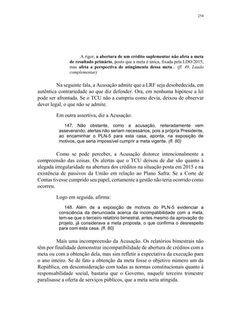 254
A rigor, a abertura de um crédito suplementar não afeta a meta
de resultado primário, posto que a meta é única, fixada pela LDO/2015,
mas afeta a perspectiva de atingimento dessa meta... (fl. 49, Laudo
complementar)
Na seguinte fala, a Acusação admite que a LRF seja desobedecida, em
autêntica contrariedade ao que diz defender. Ora, em nenhuma hipótese a lei
pode ser afrontada. Se o TCU não a cumpriu como devia, deixou de observar
dever legal, o que não se admite.
Em outra assertiva, diz a Acusação:
147. Não obstante, como a acusação, reiteradamente vem
asseverando, alertas não seriam necessários, pois a própria Presidente,
ao encaminhar o PLN-5 para esta casa, aponta, na exposição de
motivos, que seria impossível cumprir a meta vigente. (fl. 80)
Como se pode perceber, a Acusação distorce intencionalmente a
compreensão das coisas. Os alertas que o TCU deixou de dar são quanto à
alegada irregularidade na abertura dos créditos na situação posta em 2015 e na
existência de passivos da União em relação ao Plano Safra. Se a Corte de
Contas tivesse cumprido seu papel, certamente a gestão não teria ocorrido como
ocorreu.
Logo em seguida, afirma:
148. Além de a exposição de motivos do PLN-5 evidenciar a
consciência da denunciada acerca da incompatibilidade com a meta,
tem-se que o terceiro relatório bimestral, antes mesmo da aprovação do
projeto, já considerava a meta proposta, o que confirma o desrespeito
para com esta casa. (fl. 80)
Mais uma incompreensão da Acusação. Os relatórios bimestrais não
têm por finalidade demonstrar incompatibilidade de abertura de créditos com a
meta ou com a obtenção dela, mas sim refletir a expectativa da execução para
o ano inteiro. Se de fato a obtenção da meta fosse o objetivo número um da
República, em desconsideração com todas as normas constitucionais quanto à
responsabilidade social, bastaria que o Governo, naquele terceiro trimestre
paralisasse a oferta de serviços públicos, que a meta seria atingida.
 
