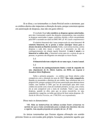 255
Já se disse, e as testemunhas e a Junta Pericial assim o atestaram, que
os créditos abertos não impactam a obtenção da meta, porque consistem apenas
em autorização de despesas, mas não em gasto efetivo:
O resultado fiscal não considera as despesas apenas autorizadas,
pois não é mensurado a partir das dotações orçamentárias, mas considera
as despesas autorizadas e pagas, conforme elucida o ofício encaminhado
pela SOF e acostado aos autos no DOC 089. (fl. 60, Laudo complementar)
O relatório bimestral não é uma comprovação de meta bimestral. O
relatório bimestral, ele se presta a tentar antecipar riscos para o
alcance da meta ao final do exercício. Então, você estima receitas, estima
despesas a cada dois meses e avalia se é necessário ou não um
contingenciamento em relação àquele bimestral. A meta é anual, e o
bimestral se utiliza dela; o bimestral existe para ter a certeza de que as
pessoas, os gestores são diligentes em antecipar os riscos fiscais.
[...]
O bimestral não tem o objetivo de ser uma regra. A meta é anual.
[...]
O decreto de contingenciamento limita o total de empenho do
ano. (depoimento do Sr. Otávio Ladeira, em 08/06, em resposta à
Senadora Gleisi Hoffmann)
Sobre a primeira pergunta – os créditos que foram abertos estão
compatíveis com a obtenção da meta de 2005? Sim, estão compatíveis.
Quando eu encaminho a abertura de um crédito, faço referência não só à
própria LOA, porque a própria LOA já tem autorização para abertura desse
crédito, mas também à LDO, que me dá autorização para abrir esses
créditos de acordo com a meta de resultado primário, ou seja, com a meta;
ele já está compatível com a meta de resultado. Tanto é que, nessas
despesas, quando eu abro, para que eu possa executá-las, ou seja,
empenhá-las e pagá-las, eu tenho que deixar de fazer outras despesas. (Sr.
Zarak de Oliveira Ferreira, em 17/06/2016, nos respondendo)
Disse mais os denunciantes:
149. Aliás as testemunhas da defesa ouvidas foram uníssonas no
sentido de que a meta considerada para a edição dos decretos não era
a vigente, mas aquela proposta em projeto de Lei. (fl. 80)
As únicas testemunhas que fizeram alguma afirmação em sentido
próximo foram as convocadas pela própria Acusação, justamente aquelas que
 