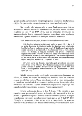 256
querem estabelecer uma nova interpretação para a sistemática de abertura de
crédito. No entanto, não conseguiram explicar como isso funcionaria.
Na verdade, não importa saber a meta fixada para o exercício no
momento da abertura do crédito. Importa isto sim, inclusive porque era essa a
exigência do art. 4º da LOA 2015, que as alterações promovidas na
programação não fossem incompatíveis com a obtenção da meta, aquela que
estivesse em vigor no momento da apuração, encerrado o exercício.
Mais ao final de sua peça, afirmaram também os denunciantes:
250. Por fim, tipificada também está a afronta ao art. 10, n. 4 e n. 6,
ao editar Decretos de Suplementação de Créditos sem autorização
Legislativa, fora da hipótese prevista no art. 4º da LOA, pois, para evitar
riscos, o exame da compatibilidade fiscal cabe ser feita no momento da
edição do decreto. E naquele momento era preciso autorização
legislativa havendo, portanto, desrespeito e não compatibilidade com o
disposto no art. 4º da LOA. Deu-se força de lei a um decreto dependente
da aprovação de um projeto de lei que só veio a ser aprovado seis meses
depois. Desprezo absoluto ao Congresso. (fl. 122)
251. Em suma: os Decretos assinados pela presidente não eram
compatíveis com a obtenção da meta de resultado primário estabelecida
para o exercício de 2.015 e desrespeitavam o disposto no art. 10 n. 6 da
Lei n. 1.079/50 por não ter fundamento na Lei Orçamentária. O fato é
típico. (fl. 122)
Não há norma que exija a realização, no momento da abertura de um
crédito, do exame do cálculo da obtenção do resultado fiscal do exercício,
porque isso não tem sentido, O que importa para o erário e para a sociedade é
a obtenção do resultado efetivo, a economia real decorrente da execução, não a
observação de uma meta ilusória. Em nenhum dispositivo a lei protege uma
alegada meta formal, existente apenas no “plano orçamentário”.
É falsa a afirmação de que o item 4 do art. 10 foi violado, o qual
estabelece que, para constituir crime, a violação à lei orçamentária deve ser
patente. A própria divergência entre os técnicos demonstra que não há sequer
entendimento claro sobre a melhor interpretação para o art. 4º da LOA 2015.
Divergência, no entanto, existe apenas entre a compreensão da massa de
técnicos do Poder Executivo e do Judiciário com os poucos técnicos do TCU.
 
