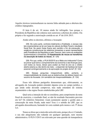 257
Aqueles técnicos testemunharam na mesma linha adotada para a abertura dos
créditos impugnados.
O item 6 do art. 10 menos ainda foi infringido. Isso porque a
Presidenta da República não ordenou nem autorizou a abertura de crédito. Ela
própria o fez segundo a autorização contida no art. 4º da LOA 2015.
Ainda sobre os decretos, afirmou a Acusação:
258. De outra parte, contraria totalmente a finalidade, o escopo das
leis orçamentárias se ter por base do cálculo da Meta Fiscal o resultado
fiscal final. Se assim fosse ficaria sem sentido o fim de precaução, a
exigência constitucional de relatórios bimestrais a serem apresentados
pela Presidência da República e pelo Tesouro, bem como as avaliações
quadrimestrais e bimestrais. O impedimento de riscos se transforma
na assunção de todos os riscos. (fl. 124)
259. Por que, então, o PLN 05/2015 se a Meta era irrelevante? Como
se prever qual seria o comportamento da economia e das finanças para,
com todos os riscos, deixar para avaliar ao final do ano se o crédito
aberto estaria ou não dentro da meta – a depender da hipótese de haver
possível contingenciamento e da aprovação do projeto de lei? (fl. 124)
260. Dessas perguntas irrespondíveis deflui, portanto, a
irresponsabilidade da receita que as testemunhas da defesa trazem em
socorro da Acusada. Um somatório de irresponsabilidades. (fl. 124)
Esses três últimos parágrafos demonstram que, efetivamente, os
advogados da Acusação podem entender alguma coisa no campo jurídico, o
que ainda estão devendo comprovar, mas nada entendem do sistema
orçamentário e das regras fiscais estabelecidas pela LRF.
Qual seria a intenção de não se considerar, para cumprimento da meta
fiscal do exercício, o resultado final, se não há resultado fracionário previsto
em lei? Os relatórios bimestrais visam justamente ajustar a gestão para a
consecução da meta fixada, nada mais! Esse é o sentido da LRF, que os
advogados desconhecem, bastando ler com cuidado pelo menos o art. 9º dessa
Lei.
Nunca se disse que a meta não seria relevante, porque ela o é. Contudo,
o seu não atingimento não redunda em qualquer apenação, nem mesmo
administrativa. O PLN 5/2015 era relevante por uma questão de transparência
 