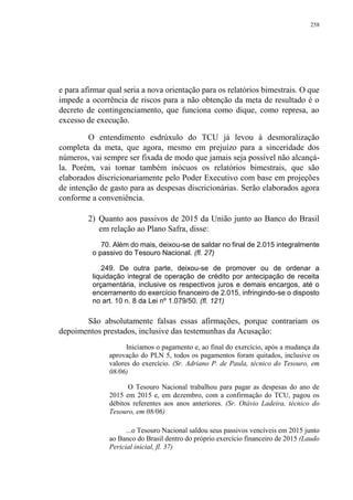 258
e para afirmar qual seria a nova orientação para os relatórios bimestrais. O que
impede a ocorrência de riscos para a não obtenção da meta de resultado é o
decreto de contingenciamento, que funciona como dique, como represa, ao
excesso de execução.
O entendimento esdrúxulo do TCU já levou à desmoralização
completa da meta, que agora, mesmo em prejuízo para a sinceridade dos
números, vai sempre ser fixada de modo que jamais seja possível não alcançá-
la. Porém, vai tornar também inócuos os relatórios bimestrais, que são
elaborados discricionariamente pelo Poder Executivo com base em projeções
de intenção de gasto para as despesas discricionárias. Serão elaborados agora
conforme a conveniência.
2) Quanto aos passivos de 2015 da União junto ao Banco do Brasil
em relação ao Plano Safra, disse:
70. Além do mais, deixou-se de saldar no final de 2.015 integralmente
o passivo do Tesouro Nacional. (fl. 27)
249. De outra parte, deixou-se de promover ou de ordenar a
liquidação integral de operação de crédito por antecipação de receita
orçamentária, inclusive os respectivos juros e demais encargos, até o
encerramento do exercício financeiro de 2.015, infringindo-se o disposto
no art. 10 n. 8 da Lei nº 1.079/50. (fl. 121)
São absolutamente falsas essas afirmações, porque contrariam os
depoimentos prestados, inclusive das testemunhas da Acusação:
Iniciamos o pagamento e, ao final do exercício, após a mudança da
aprovação do PLN 5, todos os pagamentos foram quitados, inclusive os
valores do exercício. (Sr. Adriano P. de Paula, técnico do Tesouro, em
08/06)
O Tesouro Nacional trabalhou para pagar as despesas do ano de
2015 em 2015 e, em dezembro, com a confirmação do TCU, pagou os
débitos referentes aos anos anteriores. (Sr. Otávio Ladeira, técnico do
Tesouro, em 08/06)
...o Tesouro Nacional saldou seus passivos vencíveis em 2015 junto
ao Banco do Brasil dentro do próprio exercício financeiro de 2015 (Laudo
Pericial inicial, fl. 37)
 