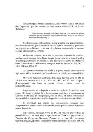 26
No que tange ao processo em análise, foi o próprio Relator na Câmara
dos Deputados, que lhe reconheceu essa mesma natureza (fl. 39 do seu
Relatório):
Nada obstante, a grande maioria da doutrina, com a qual me alinho,
considera que os crimes de responsabilidade são infrações de natureza
político-administrativa [...].
Sendo assim, não se trata, tampouco se levantou esse questionamento,
de competências civil, penal e administrativa. Cuida-se de condutas que devem
ser julgadas no âmbito das corporações legislativas, em apuração de natureza
político-administrativa, portanto.
O Senador Antonio Anastasia, se estivesse imbuído de propósito
jurídico, não teria como fugir da constatação de que, quando se trata de análise
de contas presidenciais, a Constituição não deixou opção outra, ao estabelecer
como competentes exclusivamente os órgãos a que se refere o art. 49, IX; 71,
I; 84, XXIV; e 166, § 1º.
A Constituição estabeleceu ainda, é o que se abstrai, uma sequência
lógica para a identificação de conduta delituosa em relação às contas públicas.
O próprio Relatório identifica a logicidade desse sistema (fl. 35), ao
afirmar com amparo na Lei nº 1.079, de 1950, art. 9º, item 2, que o
descumprimento do dever de prestar contas constitui crime de
responsabilidade.
Logicamente, a Lei Especial somente será aplicada de imediato se as
contas não forem prestadas. Se o forem, parece inafastável a necessidade de
aguardar a totalidade da sua apuração, para só então, em sendo identificadas
irregularidades, proceder-se à análise do possível crime de responsabilidade.
É irrefutável que apenas esse procedimento assegura mais
adequadamente a ampla defesa e o contraditório na questão técnica inerente ao
mérito da matéria.
Nessa senda, o parecer prévio do TCU se constitui em condição de
procedibilidade, sim, bem com a apreciação na CMO e o julgamento no
Plenário do Congresso Nacional. Parecer prévio esse tão importante
tecnicamente, que, apesar de se encontrar apenas em fase de discussão na Corte
 