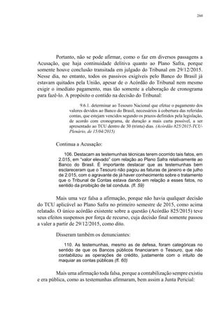260
Portanto, não se pode afirmar, como o faz em diversos passagens a
Acusação, que haja continuidade delitiva quanto ao Plano Safra, porque
somente houve conclusão transitada em julgado do Tribunal em 29/12/2015.
Nesse dia, no entanto, todos os passivos exigíveis pelo Banco do Brasil já
estavam quitados pela União, apesar de o Acórdão do Tribunal nem mesmo
exigir o imediato pagamento, mas tão somente a elaboração de cronograma
para fazê-lo. A propósito o contido na decisão do Tribunal:
9.6.1. determinar ao Tesouro Nacional que efetue o pagamento dos
valores devidos ao Banco do Brasil, necessários à cobertura das referidas
contas, que estejam vencidos segundo os prazos definidos pela legislação,
de acordo com cronograma, de duração a mais curta possível, a ser
apresentado ao TCU dentro de 30 (trinta) dias. (Acórdão 825/2015-TCU-
Plenário, de 15/04/2015)
Continua a Acusação:
106. Destacam as testemunhas técnicas terem ocorrido tais fatos, em
2.015, em “valor elevado” com relação ao Plano Safra relativamente ao
Banco do Brasil. É importante destacar que as testemunhas bem
esclareceram que o Tesouro não pagou as faturas de janeiro e de julho
de 2.015, com o agravante de já haver conhecimento sobre o tratamento
que o Tribunal de Contas estava dando em relação a esses fatos, no
sentido da proibição de tal conduta. (fl. 59)
Mais uma vez falsa a afirmação, porque não havia qualquer decisão
do TCU aplicável ao Plano Safra no primeiro semestre de 2015, como acima
relatado. O único acórdão existente sobre a questão (Acórdão 825/2015) teve
seus efeitos suspensos por força de recurso, cuja decisão final somente passou
a valer a partir de 29/12/2015, como dito.
Disseram também os denunciantes:
110. As testemunhas, mesmo as de defesa, foram categóricas no
sentido de que os Bancos públicos financiaram o Tesouro, que não
contabilizou as operações de crédito, justamente com o intuito de
maquiar as contas públicas (fl. 60)
Mais uma afirmação toda falsa, porque a contabilização sempre existiu
e era pública, como as testemunhas afirmaram, bem assim a Junta Pericial:
 