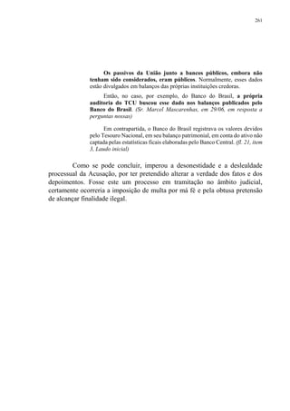 261
Os passivos da União junto a bancos públicos, embora não
tenham sido considerados, eram públicos. Normalmente, esses dados
estão divulgados em balanços das próprias instituições credoras.
Então, no caso, por exemplo, do Banco do Brasil, a própria
auditoria do TCU buscou esse dado nos balanços publicados pelo
Banco do Brasil. (Sr. Marcel Mascarenhas, em 29/06, em resposta a
perguntas nossas)
Em contrapartida, o Banco do Brasil registrava os valores devidos
pelo Tesouro Nacional, em seu balanço patrimonial, em conta do ativo não
captada pelas estatísticas ficais elaboradas pelo Banco Central. (fl. 21, item
3, Laudo inicial)
Como se pode concluir, imperou a desonestidade e a deslealdade
processual da Acusação, por ter pretendido alterar a verdade dos fatos e dos
depoimentos. Fosse este um processo em tramitação no âmbito judicial,
certamente ocorreria a imposição de multa por má fé e pela obtusa pretensão
de alcançar finalidade ilegal.
 