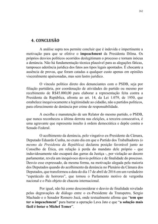 262
4. CONCLUSÃO
A análise supra nos permite concluir que é indevida e impertinente a
motivação para que se efetive o impeachment da Presidenta Dilma. Os
próprios desvios políticos ocorridos deslegitimam o processo e tornam inócua
a denúncia. Não há fundamentação técnica plausível para as alegações fáticas,
tampouco aderência jurídica dos fatos aos tipos legais apontados. É chocante a
ausência de provas, que foram catadas a qualquer custo apenas em opiniões
visceralmente apaixonadas, mas sem lastro jurídico.
O vínculo político direto dos denunciantes com o PSDB, seja por
filiação partidária, por coordenação de atividades do partido ou mesmo por
recebimento de R$45.000,00 para elaborar a representação feita contra a
Presidenta da República, afronta ao art. 14, da Lei 1.079, de 1950, que
estabelece inequivocamente a legitimidade ao cidadão, não a partidos políticos,
para oferecimento de denúncia por crime de responsabilidade.
A escolha e manutenção de um Relator do mesmo partido, o PSDB,
que nunca reconheceu a última derrota nas eleições, a terceira consecutiva, é
uma agravante que representa insulto à ordem democrática e depõe contra o
Senado Federal.
O acolhimento da denúncia, pelo vingativo ex-Presidente da Câmara,
Deputado Eduardo Cunha, no exato dia em que o Partido dos Trabalhadores (o
mesmo da Presidenta da República) declarou posição favorável junto ao
Conselho de Ética, em relação à perda do mandato dele próprio - que
induvidosamente não escapará das garras da Justiça -, por violação ao decoro
parlamentar, revela um inequívoco desvio político e de finalidade do processo.
Desvio esse expressado, da mesma forma, na motivação alegada pela maioria
dos Deputados quando do acolhimento da denúncia no Plenário da Câmara dos
Deputados, que transformou a data do dia 17 de abril de 2016 em um verdadeiro
“espetáculo de horrores”, que tornou o Parlamento motivo de vergonha
nacional e o País objeto de chacota internacional.
Por igual, não há como desconsiderar o desvio de finalidade revelado
pelas degravações de diálogo entre o ex-Presidente da Transpetro, Sergio
Machado e o Senador Romero Jucá, onde textualmente afirma que “tem que
ter o impeachment” para barrar a operação Lava Jato e que “a solução mais
fácil é botar o Michel Temer”.
 