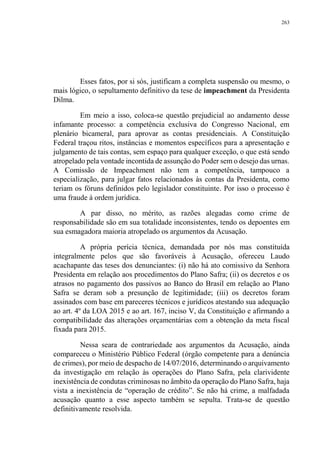 263
Esses fatos, por si sós, justificam a completa suspensão ou mesmo, o
mais lógico, o sepultamento definitivo da tese de impeachment da Presidenta
Dilma.
Em meio a isso, coloca-se questão prejudicial ao andamento desse
infamante processo: a competência exclusiva do Congresso Nacional, em
plenário bicameral, para aprovar as contas presidenciais. A Constituição
Federal traçou ritos, instâncias e momentos específicos para a apresentação e
julgamento de tais contas, sem espaço para qualquer exceção, o que está sendo
atropelado pela vontade incontida de assunção do Poder sem o desejo das urnas.
A Comissão de Impeachment não tem a competência, tampouco a
especialização, para julgar fatos relacionados às contas da Presidenta, como
teriam os fóruns definidos pelo legislador constituinte. Por isso o processo é
uma fraude à ordem jurídica.
A par disso, no mérito, as razões alegadas como crime de
responsabilidade são em sua totalidade inconsistentes, tendo os depoentes em
sua esmagadora maioria atropelado os argumentos da Acusação.
A própria perícia técnica, demandada por nós mas constituída
integralmente pelos que são favoráveis à Acusação, ofereceu Laudo
acachapante das teses dos denunciantes: (i) não há ato comissivo da Senhora
Presidenta em relação aos procedimentos do Plano Safra; (ii) os decretos e os
atrasos no pagamento dos passivos ao Banco do Brasil em relação ao Plano
Safra se deram sob a presunção de legitimidade; (iii) os decretos foram
assinados com base em pareceres técnicos e jurídicos atestando sua adequação
ao art. 4º da LOA 2015 e ao art. 167, inciso V, da Constituição e afirmando a
compatibilidade das alterações orçamentárias com a obtenção da meta fiscal
fixada para 2015.
Nessa seara de contrariedade aos argumentos da Acusação, ainda
compareceu o Ministério Público Federal (órgão competente para a denúncia
de crimes), por meio de despacho de 14/07/2016, determinando o arquivamento
da investigação em relação às operações do Plano Safra, pela clarividente
inexistência de condutas criminosas no âmbito da operação do Plano Safra, haja
vista a inexistência de “operação de crédito”. Se não há crime, a malfadada
acusação quanto a esse aspecto também se sepulta. Trata-se de questão
definitivamente resolvida.
 