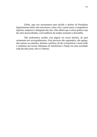 264
Enfim, aqui nos encontramos para decidir o destino da Presidenta
legitimamente eleita, mas sem termos, como visto, a justa causa, a competência
legítima, tampouco a delegação das ruas. Não admira que a classe política seja
das mais desacreditadas, com tendência de sempre aumentar o descrédito.
Não poderíamos acolher essa página em nossa história, da qual
certamente nos envergonharemos. Esse processo não engrandece, não agrega,
não semeia; ao contrário, diminui a política, divide os brasileiros e torna árida
a confiança nas nossas lideranças de transformar a Nação em uma sociedade
cada dia mais justa, altiva e fraterna.
 
