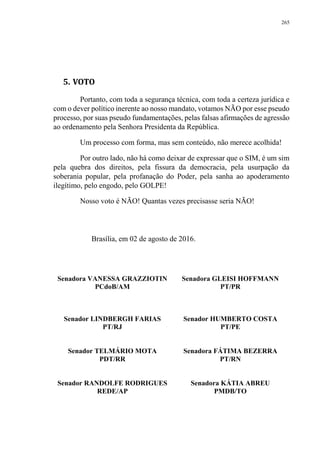 265
5. VOTO
Portanto, com toda a segurança técnica, com toda a certeza jurídica e
com o dever político inerente ao nosso mandato, votamos NÃO por esse pseudo
processo, por suas pseudo fundamentações, pelas falsas afirmações de agressão
ao ordenamento pela Senhora Presidenta da República.
Um processo com forma, mas sem conteúdo, não merece acolhida!
Por outro lado, não há como deixar de expressar que o SIM, é um sim
pela quebra dos direitos, pela fissura da democracia, pela usurpação da
soberania popular, pela profanação do Poder, pela sanha ao apoderamento
ilegítimo, pelo engodo, pelo GOLPE!
Nosso voto é NÃO! Quantas vezes precisasse seria NÃO!
Brasília, em 02 de agosto de 2016.
Senadora VANESSA GRAZZIOTIN
PCdoB/AM
Senadora GLEISI HOFFMANN
PT/PR
Senador LINDBERGH FARIAS
PT/RJ
Senador HUMBERTO COSTA
PT/PE
Senador TELMÁRIO MOTA
PDT/RR
Senadora FÁTIMA BEZERRA
PT/RN
Senador RANDOLFE RODRIGUES
REDE/AP
Senadora KÁTIA ABREU
PMDB/TO
 